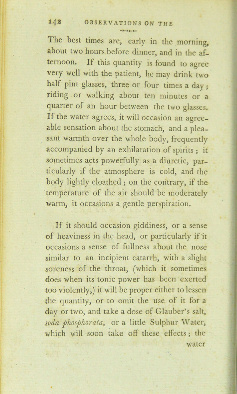 The best times are, early in the morning, about two hours before dinner, and in the af- ternoon. If this quantity is found to agree very well with the patient, he may drink two half pint glasses, three or four times a day ; riding or walking about ten minutes or a quarter of an hour between the two glasses. If the water agrees, it will occasion an agree- able sensation about the stomach, and a plea- sant warmth over the whole body, frequently accompanied by an exhilaration of spirits; it sometimes acts powerfully as a diuretic, par- ticularly if the atmosphere is cold, and the body lightly cloathed ; on the contrary, if the temperature of the air should be moderately warm, it occasions a gentle perspiration. If it should occasion giddiness, or a sense of heaviness in the head, or particularly if it occasions a sense of fullness about the nose similar to an incipient catarrh, with a slight soreness of the throat, (which it sometimes does when its tonic power has been exerted too violently,) it will be proper either to lessen the quantity, or to omit the use of it for a day or two, and take a dose of Glauber’s salt, soda phosphorala> or a little Sulphur Water, which will soon take off these effects; the water