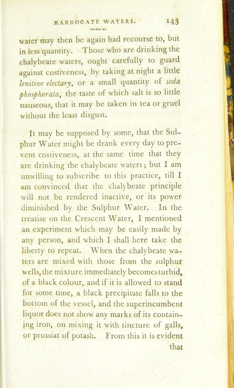 water may then be again had recourse to, but in less quantity. Those who are drinking the chalybeate waters, ought carefully to guard against costiveness, by taking at night a little lenitive electaryy or a small quantity of soda phosphorata, the taste of which salt is so little nauseous, that it may be taken in tea or gruel without the least disgust. It may be supposed by some, that the Sul- phur Water might be drank every day to pre- vent costiveness, at the same time that they are drinking the chalybeate waters; but I am unwilling to subscribe to this practice, till I am convinced that the chal)beate principle will not be rendered inactive, or its power diminished by the Sulphur Water. In the treatise on the Crescent Water, I mentioned an experiment which may be easily made by any person, and which I shall here take the liberty to repeat. When the chalybeate wa- ters are mixed with those from the sulphur wells, the mixture immediately becomes turbid, of a black colour, and if it is allowed to stand for some time, a black precipitate falls to the bottom of the vessel, and the superincumbent liquor does not show any marks of its contain- ing iron, on mixing it with tincture of galls, or prussiat of potash. From this it is evident that