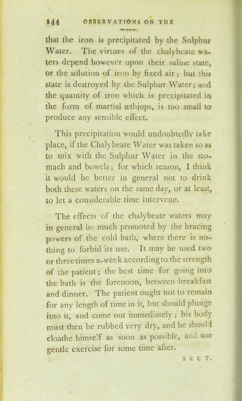 that the iron is precipitated by the Sulphur Water. The virtues of the chalybeate wa- ters depend however upon their saline state, or the solution of iron by fixed air; but this state is destroyed by the Sulphur Water; ai d the quantity of iron which is precipitated in the form of martial aethiops, is too small to produce any sensible effect. This precipitation would undoubtedly take place, if the Chalybeate Water was taken so as to mix with the Sulphur Water in the sto- mach and bowels; for which reason, I think it would be better in general not to drink both these waters on the same day, or at least, to let a considerable time intervene. The effects of the chalybeate waters may in general be much promoted by the bracing powers of the cold bath, where there is no- thing to forbid its use. It may be used two or three times a-week according to the strength of the patient; the best time for going into the bath is the forenoon, between breakfast and dinner. The patient ought not to remain for any length of time in it, but should plunge into it, and come out immediately ; his body must then be rubbed very dry, and he shoul i cloathe himself as soon as possible, and use gentle exercise for some time after. sect.