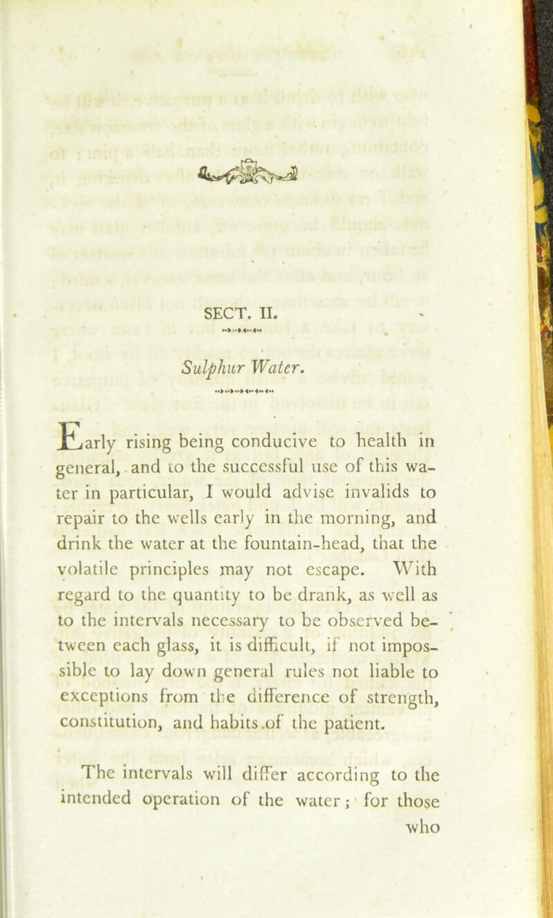 Sulphur Water. Early rising being conducive to health in general, and to the successful use of this wa- ter in particular, I would advise invalids to repair to the wells early in the morning, and drink the water at the fountain-head, that the volatile principles may not escape. With regard to the quantity to be drank, as well as to the intervals necessary to be observed be- tween each glass, it is difficult, if not impos- sible to lay down general rules not liable to exceptions from the difference of strength, constitution, and habits .of the patient. The intervals will differ according to the intended operation of the water; for those who