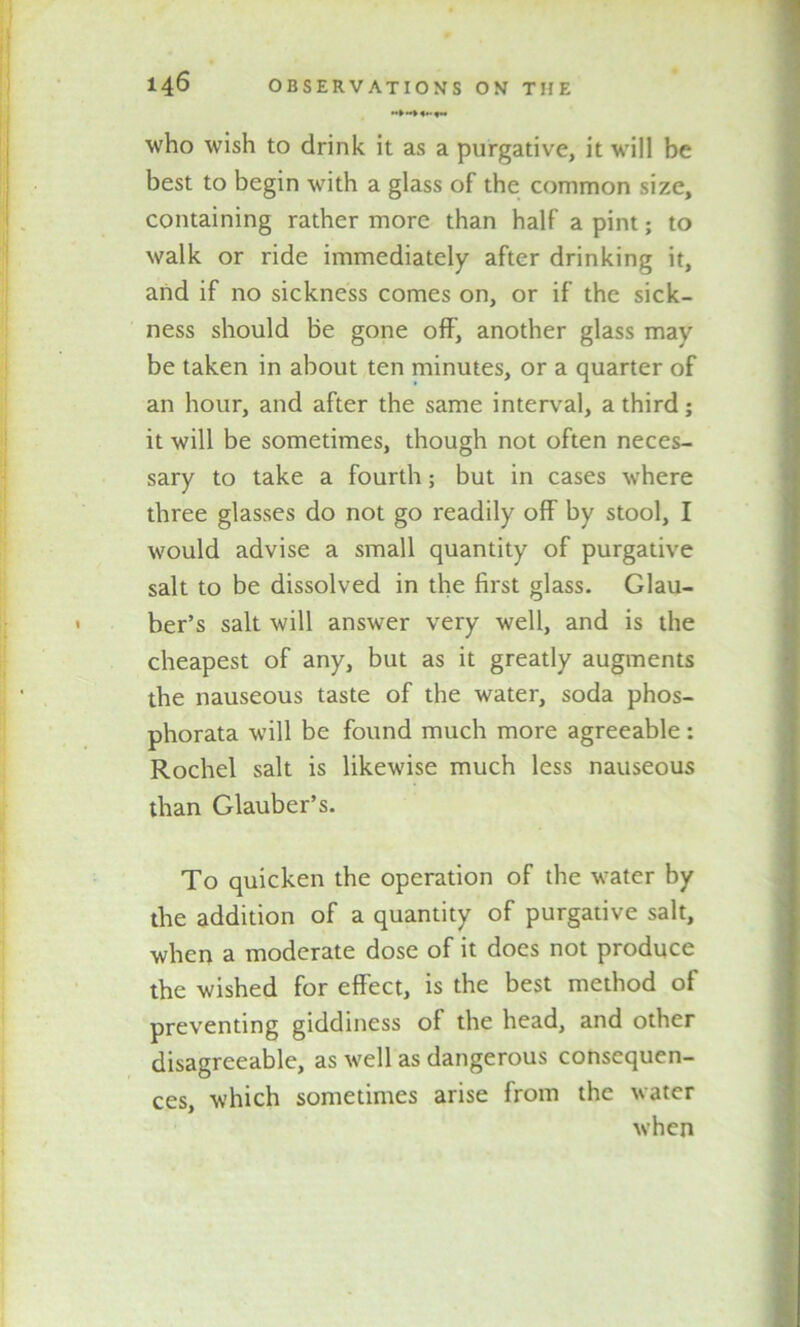 •*> «»• who wish to drink it as a purgative, it will be best to begin with a glass of the common size, containing rather more than half a pint; to walk or ride immediately after drinking it, and if no sickness comes on, or if the sick- ness should be gone off, another glass may be taken in about ten minutes, or a quarter of an hour, and after the same interval, a third; it will be sometimes, though not often neces- sary to take a fourth; but in cases where three glasses do not go readily off by stool, I would advise a small quantity of purgative salt to be dissolved in the first glass. Glau- ber’s salt will answer very well, and is the cheapest of any, but as it greatly augments the nauseous taste of the water, soda phos- phorata will be found much more agreeable : Rochel salt is likewise much less nauseous than Glauber’s. To quicken the operation of the water by the addition of a quantity of purgative salt, when a moderate dose of it docs not produce the wished for effect, is the best method of preventing giddiness of the head, and other disagreeable, as well as dangerous consequen- ces, which sometimes arise from the water when