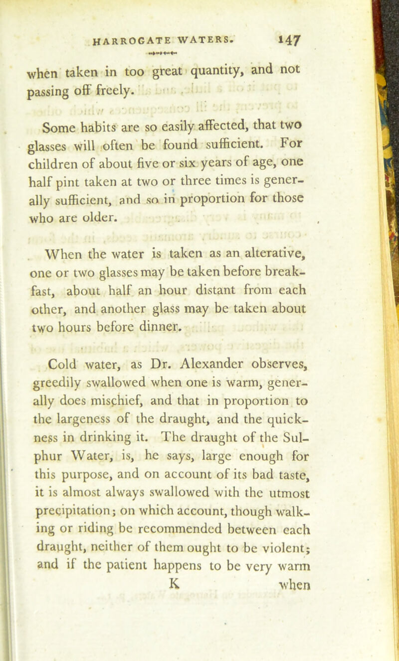 when taken in too great quantity, and not passing off freely. i >iila r ■''J k: ;*! : Some habits are so easily affected, that two glasses will often be found sufficient. For children of about five or six years of age, one half pint taken at two or three times is gener- ally sufficient, and so in proportion for those who are older. • • *. f i 1 • • * * • i ^ *1 * When the water is taken as an alterative, one or two glasses may be taken before break- fast, about half an hour distant from each other, and another glass may be taken about two hours before dinner. f * • 1 • !. .. . * ■ Cold water, as Dr. Alexander observes, greedily swallowed when one is warm, gener- ally does misphief, and that in proportion to the largeness of the draught, and the quick- ness in drinking it. The draught of the Sul- phur Water, is, he says, large enough for this purpose, and on account of its bad taste, it is almost always swallowed with the utmost precipitation; on which account, though walk- ing or riding be recommended between each draught, neither of them ought to be violent; and if the patient happens to be very warm K when