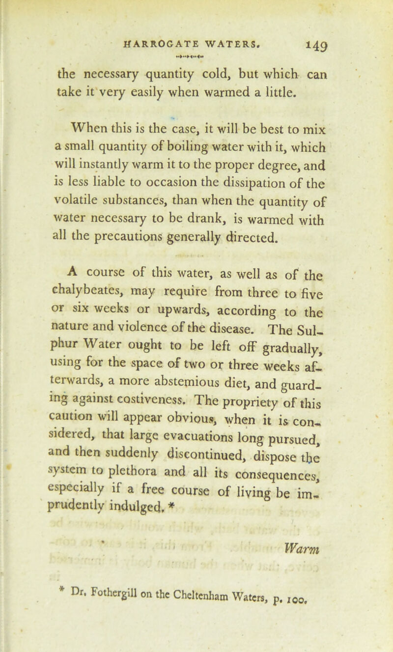 the necessary quantity cold, but which can take it very easily when warmed a little. When this is the case, it will be best to mix a small quantity of boiling water with it, which will instantly warm it to the proper degree, and is less liable to occasion the dissipation of the volatile substances, than when the quantity of water necessary to be drank, is warmed with all the precautions generally directed. A course of this water, as well as of the chalybeates, may require from three to five or six weeks or upwards, according to the nature and violence of the disease. The Sul- phur Water ought to be left off gradually, using for the space of two or three weeks af- terwards, a more abstemious diet, and guard- ing against costiveness. The propriety of this caution will appear obvious, when it is con- sidered, that large evacuations long pursued, and then suddenly discontinued, dispose the system to plethora and all its consequences, especially if a free course of living be im- prudently indulged, * Warm * Dr* FothergiU on the Cheltenham Waters, p. I00,