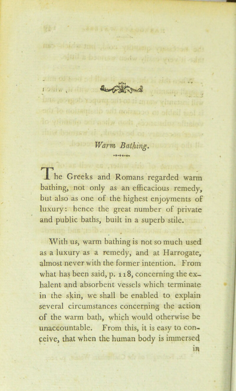 Warm Bathing. The Greeks and Romans regarded warm bathing, not only as an efficacious remedy, but also as one of the highest enjoyments of luxury: hence the great number of private and public baths, built in a superb stile. t With us, warm bathing is not so much used as a luxury as a remedy, and at Harrogate, almost never with the former intention. From what has been said, p. 118, concerning the ex- lialent and absorbent vessels which terminate in the skin, we shall be enabled to explain several circumstances concerning the action of the warm bath, which would otherwise be unaccountable. From this, it is easy to con- ceive, that when the human body is immersed in