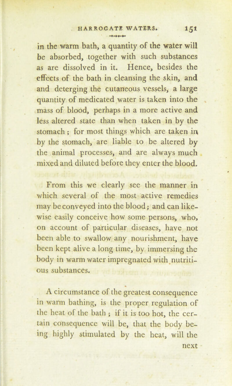 in the warm bath, a quantity of the water will be absorbed, together with such substances as are dissolved in it. Hence, besides the effects of the bath in cleansing the skin, and and deterging the cutaneous vessels, a large quantity of medicated water is taken into the mass of blood, perhaps in a more active and less altered state than when taken in by the stomach ; for most things which are taken in, by the stomach, are liable to be altered by the animal processes, and are always much mixed and diluted before they enter the blood. From this we clearly see the manner in which several of the most active remedies may be conveyed into the blood; and can like- wise easily conceive how some persons, who, on account of particular diseases, have not been able to swallow any nourishment, have been kept alive a long time, by immersing the body in warm water impregnated with nutriti- ous substances. A circumstance of the greatest consequence in warm bathing, is the proper regulation of the heat of the bath ; if it is too hot, the cer- tain consequence will be, that the body be- ing highly stimulated by the heat, will the next