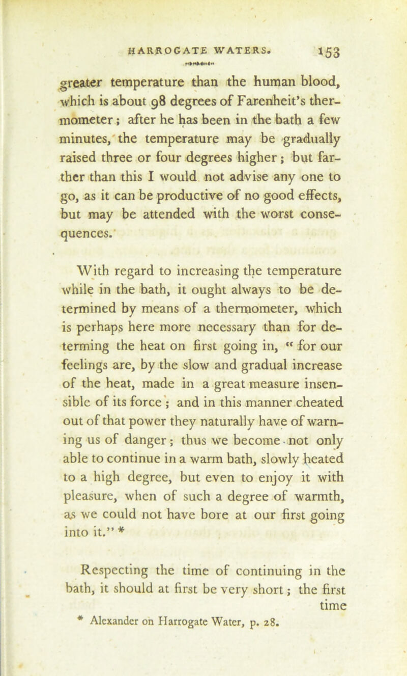 greater temperature than the human blood, which is about 98 degrees of Farenheit’s ther- mometer ; after he has been in the bath a few minutes, the temperature may be gradually raised three or four degrees higher; but far- ther than this I would not advise any one to go, as it can be productive of no good effects, but may be attended with the worst conse- quences. With regard to increasing the temperature while in the bath, it ought always to be de- termined by means of a thermometer, which is perhaps here more necessary than for de- terming the heat on first going in,  for our feelings are, by the slow and gradual increase of the heat, made in a great measure insen- sible of its force ; and in this manner cheated out of that power they naturally have of warn- ing us of danger; thus we become • not only able to continue in a warm bath, slowly heated to a high degree, but even to enjoy it with pleasure, when of such a degree of warmth, as we could not have bore at our first going into it.” * Respecting the time of continuing in the bath, it should at first be very short; the first time