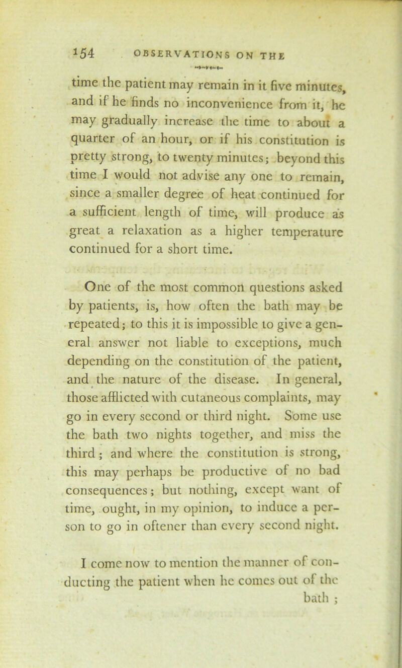 time the patient may remain in it five minutes, and if he finds no inconvenience from it, he may gradually increase the time to about a quarter of an hour, or if his constitution is pretty strong, to twenty minutes; beyond this time I would not advise any one to remain, since a smaller degree of heat continued for a sufficient length of time, will produce as great a relaxation as a higher temperature continued for a short time. One of the most common questions asked by patients, is, how often the bath may be repeated; to this it is impossible to give a gen- eral answer not liable to exceptions, much depending on the constitution of the patient, and the nature of the disease. In general, those afflicted with cutaneous complaints, may go in every second or third night. Some use the bath two nights together, and miss the third ; and where the constitution is strong, this may perhaps be productive of no bad consequences; but nothing, except want of time, ought, in my opinion, to induce a per- son to go in oftener than every second night. I come now to mention the manner of con- ducting the patient when he comes out of the bath ;