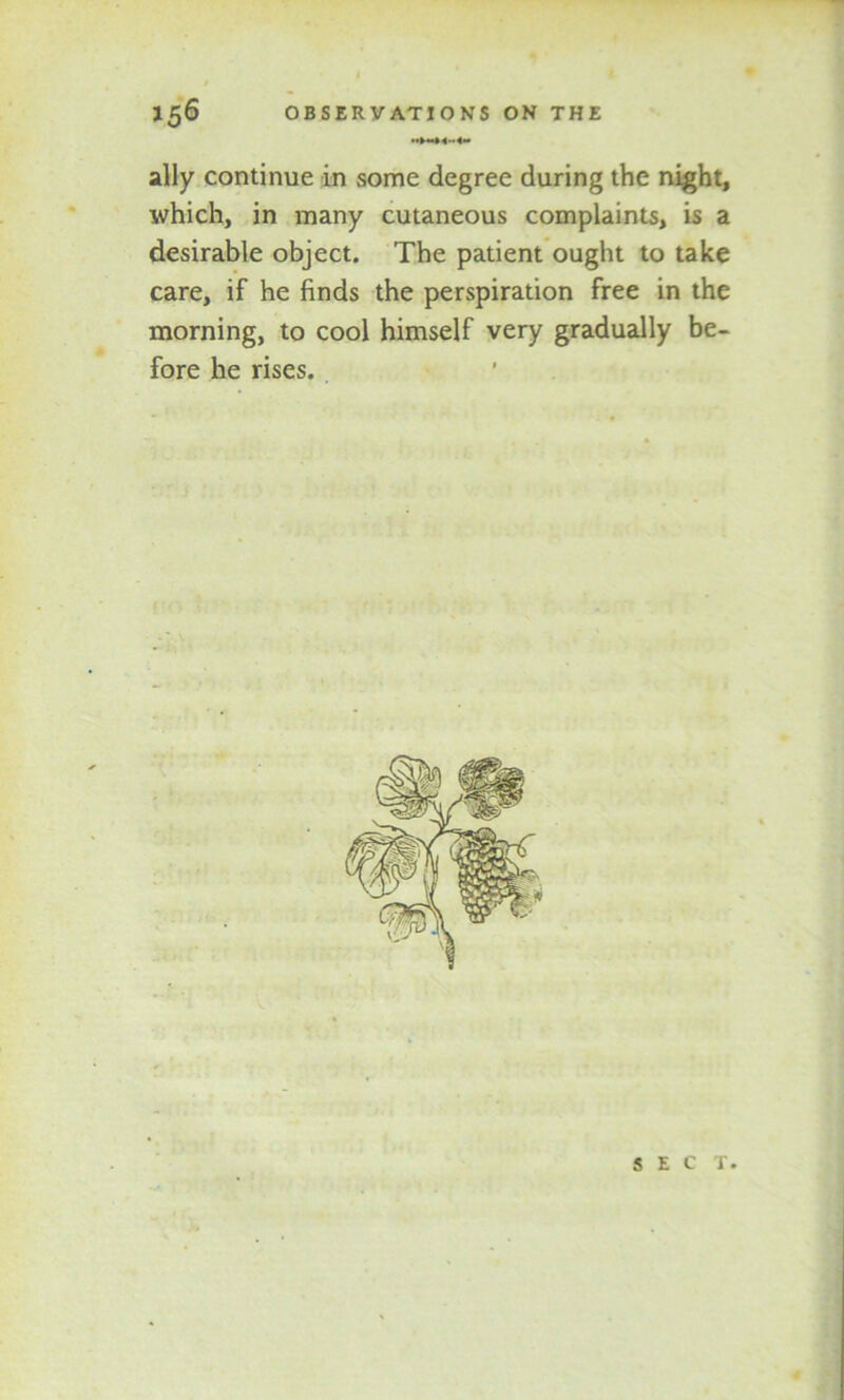 ally continue in some degree during the night, which, in many cutaneous complaints, is a desirable object. The patient ought to take care, if he finds the perspiration free in the morning, to cool himself very gradually be- fore he rises. SEC T.