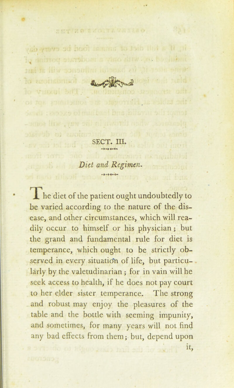 Diet and Regimen. The diet of the patient ought undoubtedly to be varied according to the nature of the dis- ease, and other circumstances, which will rea- dily occur to himself or his physician; but the grand and fundamental rule for diet is temperance, which ought to be strictly ob- served in every situatio'n of life, but particu- larly by the valetudinarian ; for in vain will he seek access to health, if he does not pay court to her elder sister temperance. The strong and robust may enjoy the pleasures of the table and the bottle with seeming impunity, and sometimes, for many years will not find any bad effects from them; but, depend upon it.
