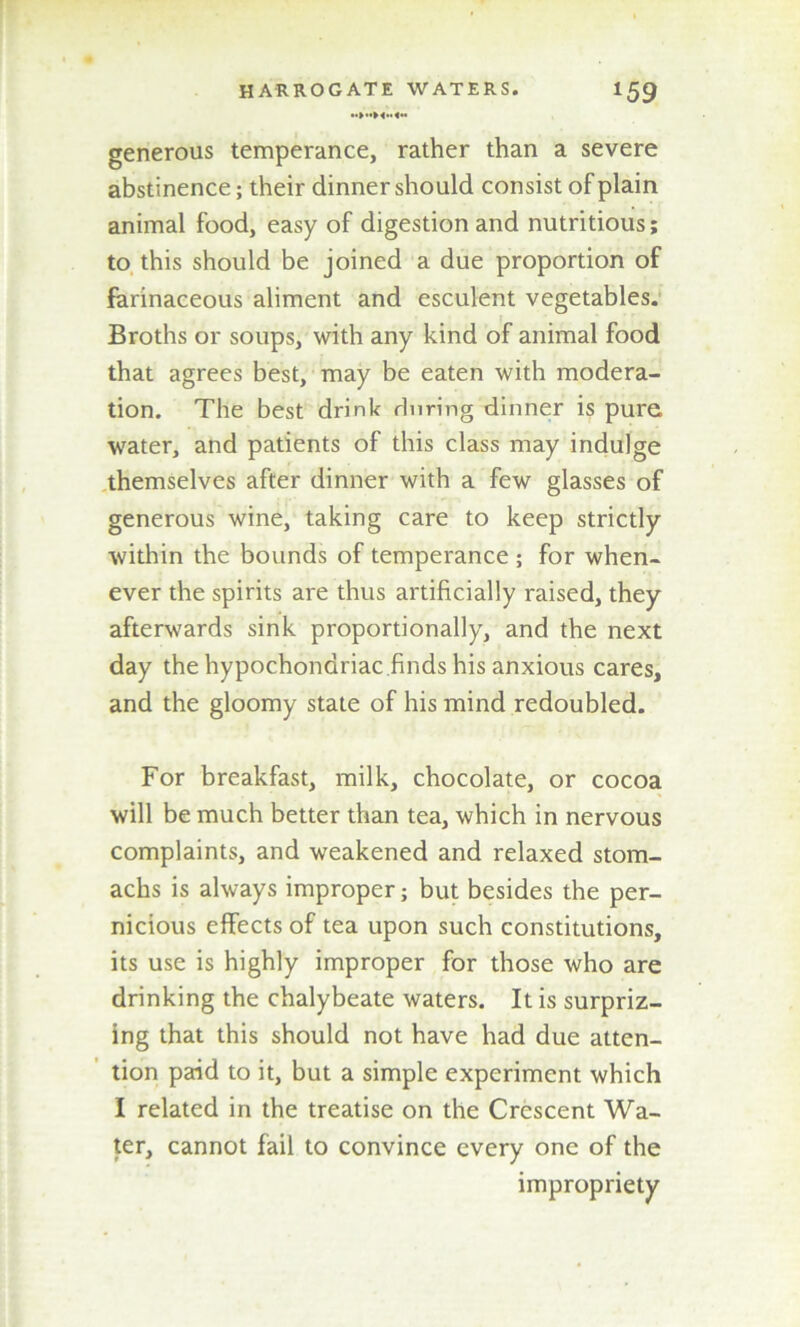 generous temperance, rather than a severe abstinence; their dinner should consist of plain animal food, easy of digestion and nutritious; to this should be joined a due proportion of farinaceous aliment and esculent vegetables. Broths or soups, with any kind of animal food that agrees best, may be eaten with modera- tion. The best drink during dinner is pure water, and patients of this class may indulge themselves after dinner with a few glasses of generous wine, taking care to keep strictly within the bounds of temperance ; for when- ever the spirits are thus artificially raised, they afterwards sink proportionally, and the next day the hypochondriac finds his anxious cares, and the gloomy state of his mind redoubled. For breakfast, milk, chocolate, or cocoa will be much better than tea, which in nervous complaints, and weakened and relaxed stom- achs is always improper; but besides the per- nicious effects of tea upon such constitutions, its use is highly improper for those who are drinking the chalybeate waters. It is surpriz- ing that this should not have had due atten- tion paid to it, but a simple experiment which I related in the treatise on the Crescent Wa- ter, cannot fail to convince every one of the impropriety