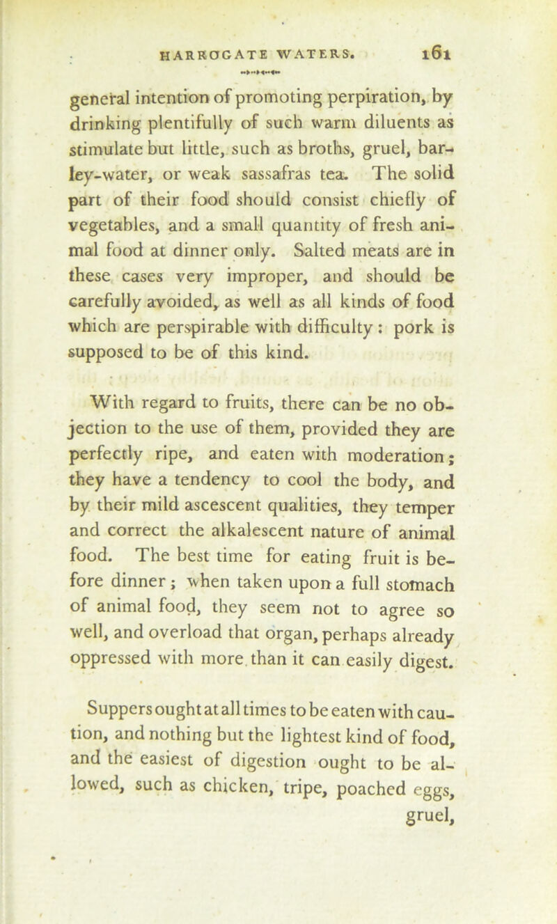 general intention of promoting perpiration, by drinking plentifully of such warm diluents as stimulate but little, such as broths, gruel, bar- ley-water, or weak sassafras tea. The solid part of their food should consist chiefly of vegetables, and a small quantity of fresh ani- mal food at dinner only. Salted meats are in these cases very improper, and should be carefully avoided, as well as all kinds of food which are perspirable with difficulty : pork is supposed to be of this kind. With regard to fruits, there can be no ob- jection to the use of them, provided they are perfectly ripe, and eaten with moderation; they have a tendency to cool the body, and by their mild ascescent qualities, they temper and correct the alkalescent nature of animal food. The best time for eating fruit is be- fore dinner ; when taken upon a full stomach of animal food, they seem not to agree so well, and overload that organ, perhaps already oppressed with more than it can easily digest. Suppers ought at all times to be eaten with cau- tion, and nothing but the lightest kind of food, and the easiest of digestion ought to be al- lowed, such as chicken, tripe, poached eggs, gruel.