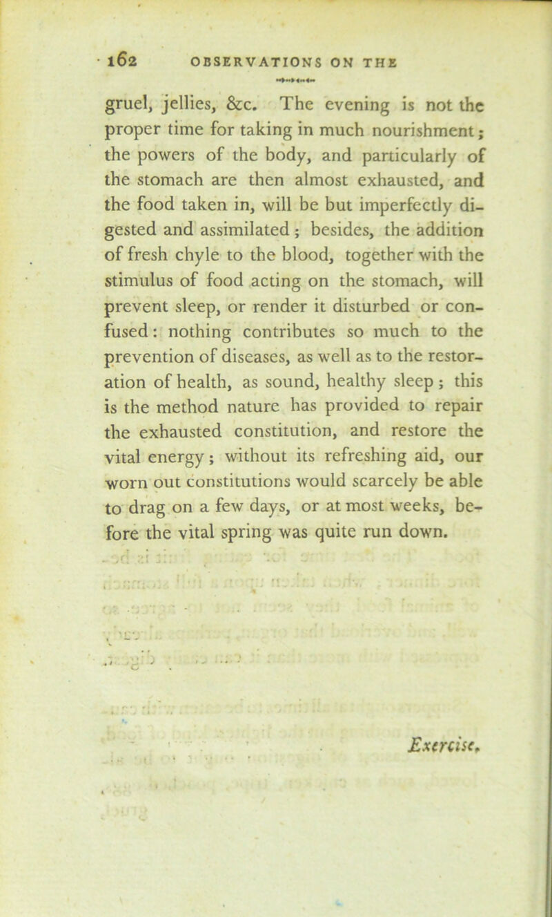 »»»<«<« gruel, jellies, &c. The evening is not the proper time for taking in much nourishment; the powers of the body, and particularly of the stomach are then almost exhausted, and the food taken in, will be but imperfectly di- gested and assimilated ; besides, the addition of fresh chyle to the blood, together with the stimulus of food acting on the stomach, will prevent sleep, or render it disturbed or con- fused : nothing contributes so much to the prevention of diseases, as well as to the restor- ation of health, as sound, healthy sleep ; this is the method nature has provided to repair the exhausted constitution, and restore the vital energy; without its refreshing aid, our worn out constitutions would scarcely be able to drag on a few days, or at most weeks, be- fore the vital spring was quite run down. Exercise*