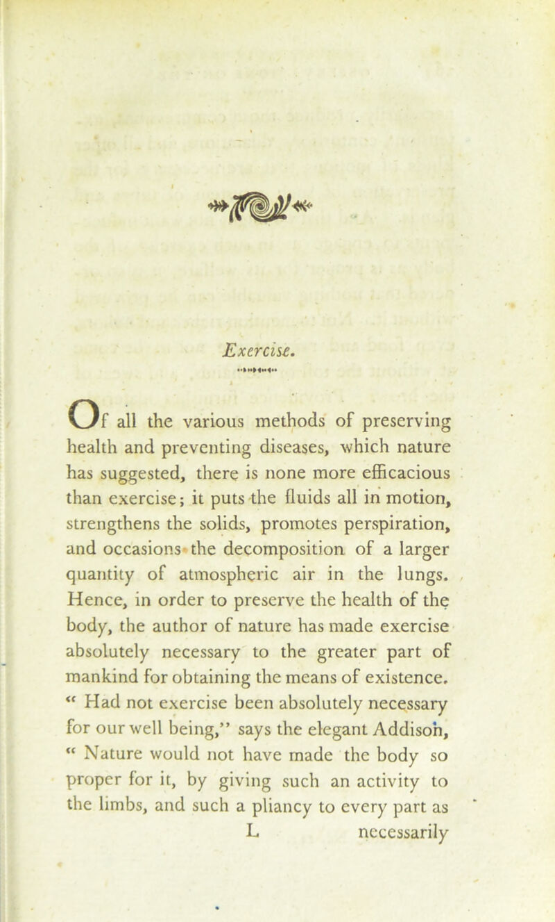 1 * / Of all the various methods of preserving health and preventing diseases, which nature has suggested, there is none more efficacious than exercise; it puts the fluids all in motion, strengthens the solids, promotes perspiration, and occasions the decomposition of a larger quantity of atmospheric air in the lungs. Hence, in order to preserve the health of the body, the author of nature has made exercise absolutely necessary to the greater part of mankind for obtaining the means of existence, “ Had not exercise been absolutely necessary for our well being,” says the elegant Addison, “ Nature would not have made the body so proper for it, by giving such an activity to the limbs, and such a pliancy to every part as L necessarily