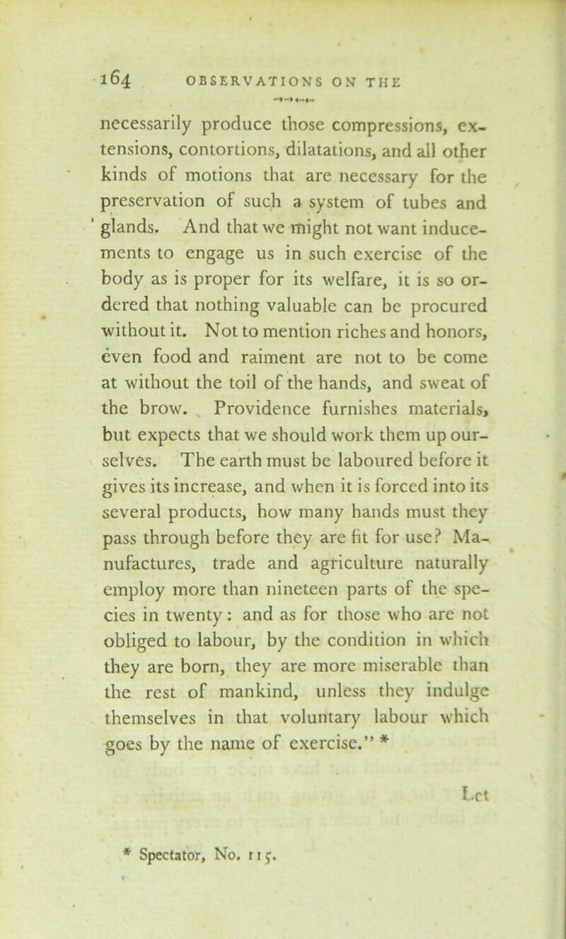 necessarily produce those compressions, ex- tensions, contortions, dilatations, and ail other kinds of motions that are necessary for the preservation of such a system of tubes and ' glands. And that we might not want induce- ments to engage us in such exercise of the body as is proper for its welfare, it is so or- dered that nothing valuable can be procured without it. Not to mention riches and honors, even food and raiment are not to be come at without the toil of the hands, and sweat of the brow. Providence furnishes materials, but expects that we should work them up our- selves. The earth must be laboured before it gives its increase, and when it is forced into its several products, how many hands must they pass through before they are fit for use? Ma- nufactures, trade and agriculture naturally employ more than nineteen parts of the spe- cies in twenty: and as for those who are not obliged to labour, by the condition in which they are born, they are more miserable than the rest of mankind, unless they indulge themselves in that voluntary labour which goes by the name of exercise.” * Let * Spectator, No. 115.