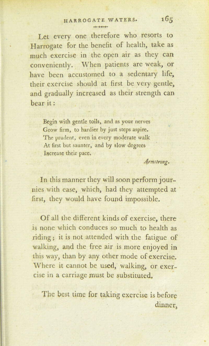 Let every one therefore who resorts to Harrogate for the benefit of health, take as much exercise in the open air as they can conveniently. When patients are weak, or have been accustomed to a sedentary life, their exercise should at first be very gentle, and gradually increased as their strength can bear it: Begin with gentle toils, and as your nerves Grow firm, to hardier by just steps aspire. The prudent, even in every moderate walk At first but saunter, and by slow degrees Increase their pace. Armstrong. In this manner they will soon perform jour- nies with ease, which, had they attempted at first, they would have found impossible. Of all the different kinds of exercise, there is none which conduces so much to health as riding; it is not attended with the fatigue of walking, and the free air is more enjoyed in this way, than by any other mode of exercise. Where it cannot be used, walking, or exer- cise in a carriage must be substituted. The best time for taking exercise is before dinner.