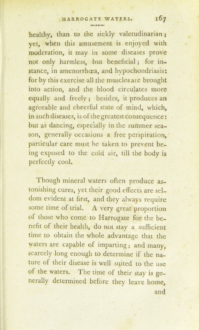 healthy, than to the sickly valetudinarian; yet, when this amusement is enjoyed with moderation, it may in some diseases prove not only harmless, but beneficial; for in- stance, in amenorrhcea, and hypochondriasis: for by this exercise all the muscles are brought into action, and the blood circulates more equally and freely; besides, it produces an agreeable and cheerful state of mind, which, in such diseases, is of the greatest consequence: but as dancing, especially in the summer sea- son, generally occasions a free perspiration, particular care must be taken to prevent be- ing exposed to the cold air, till the body is perfectly cool. Though mineral waters often produce as- tonishing cures, yet their good effects are sel- dom evident at first, and they always require some time of trial. A very great proportion of those who come to Harrogate for the be- nefit of their health, do not stay a sufficient time to obtain the whole advantage that the waters are capable of imparting; and many, scarcely long enough to determine if the na- ture of their disease is well suited to the use of the waters. The time of their stay is ge- nerally determined before they leave home, and