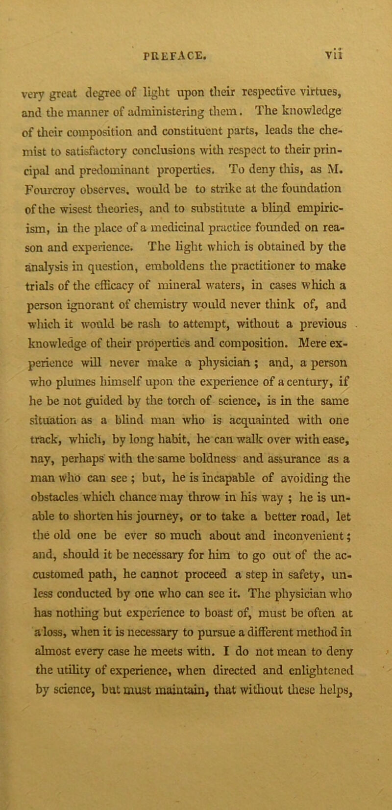 very great degree of light upon their respective virtues, and the manner of administering them. The knowledge of their composition and constituent parts, leads the che- mist to satisfactory conclusions with respect to their prin- cipal and predominant properties. To deny this, as M. Fourcroy observes, would be to strike at the foundation of the wisest theories, and to substitute a blind empiric- ism, in the place of a medicinal practice founded on rea- son and experience. The light which is obtained by the analysis in question, emboldens the practitioner to make trials of the efficacy of mineral waters, in cases which a person ignorant of chemistry would never think of, and which it would be rash to attempt, without a previous knowledge of their properties and composition. Mere ex- perience will never make a physician ; and, a person who plumes himself upon the experience of a century, if he be not guided by the torch of science, is in the same situation as a blind man who is acquainted with one track, which, by long habit, he can walk over with ease, nay, perhaps with the same boldness and assurance as a man who can see ; but, he is incapable of avoiding the obstacles which chance may throw in his way ; he is un- able to shorten his journey, or to take a better road, let the old one be ever so much about and inconvenient; and, should it be necessary for him to go out of the ac- customed path, he cannot proceed a step in safety, un- less conducted by one who can see it. The physician who has notliing but experience to boast of, must be often at a loss, when it is necessary to pursue a different method in almost every case he meets with. I do not mean to deny the utility of experience, when directed and enlightened by science, bat must maintain, that without these helps,