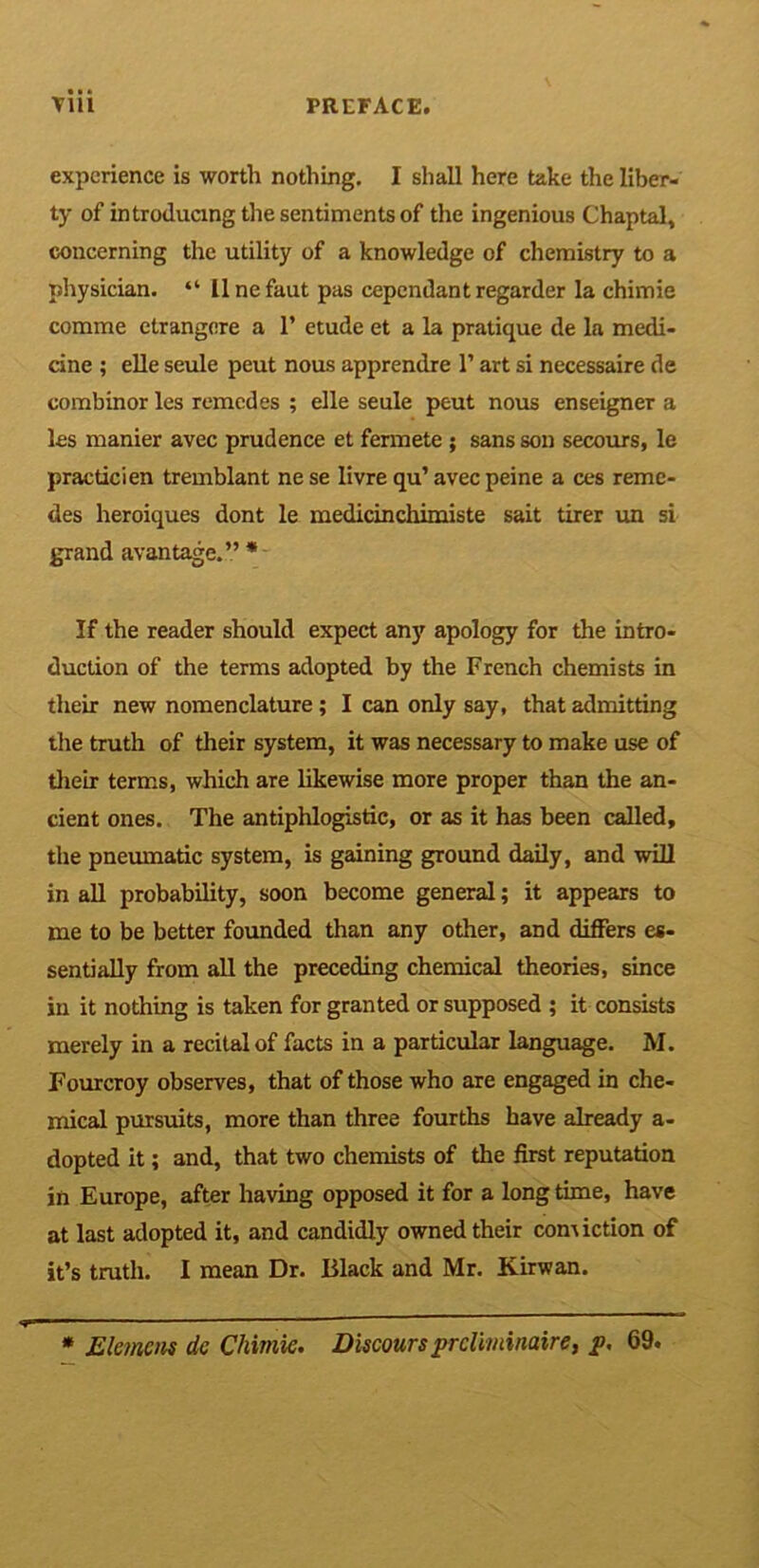 experience is worth nothing. I shall here take the liber- ty of introducing the sentiments of the ingenious Chaptal, concerning the utility of a knowledge of chemistry to a physician. “ llnefaut pas cependantregarder la chimie comme ctrangere a 1’ etude et a la pratique de la medi- cine ; elle seule peut nous apprendre 1’ art si necessaire de combinor les remcdes ; elle seule peut nous enseigner a les manier avec prudence et fermete ; sans son secours, le practicien tremblant ne se livre qu’ avec peine a ces reme- des heroiques dont le medicinchimiste sait tirer un si grand avantage.” * If the reader should expect any apology for the intro- duction of the terms adopted by the French chemists in their new nomenclature ; I can only say, that admitting the truth of their system, it was necessary to make use of their terms, which are likewise more proper than the an- cient ones. The antiphlogistic, or as it has been called, the pneumatic system, is gaining ground daily, and will in all probability, soon become general; it appears to me to be better founded than any other, and differs es- sentially from all the preceding chemical theories, since in it nothing is taken for granted or supposed ; it consists merely in a recital of facts in a particular language. M. Fourcroy observes, that of those who are engaged in che- mical pursuits, more than three fourths have already a- dopted it; and, that two chemists of the first reputation in Europe, after having opposed it for a long time, have at last adopted it, and candidly owned their comiction of it’s truth. I mean Dr. Black and Mr. Kirwan. * Element dc Chimie. Discours prcliminaire, jp, 69.