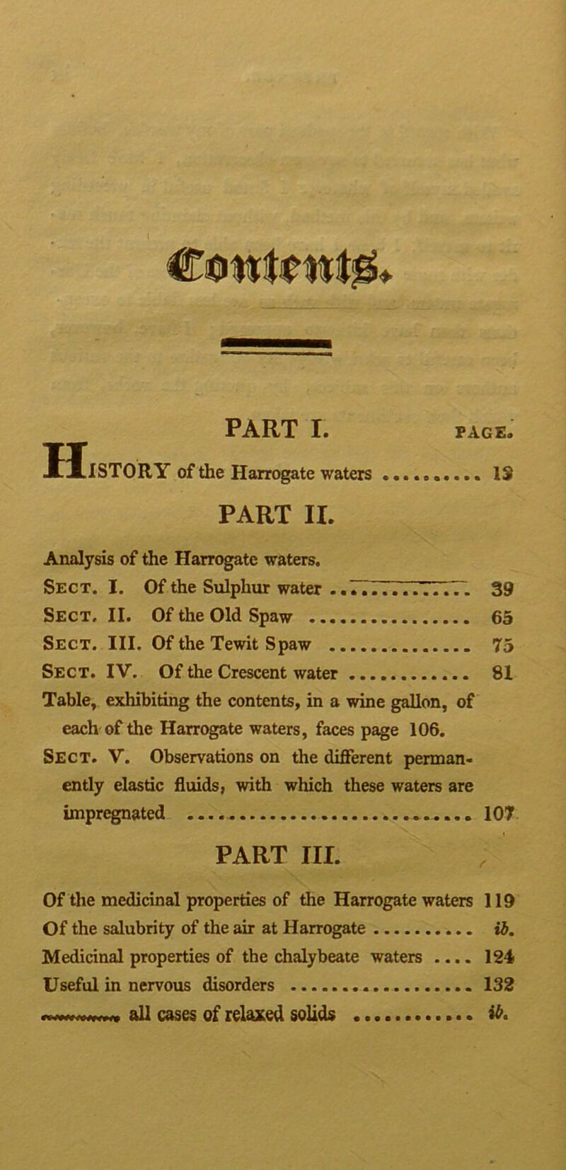 PART I. page. UlSTORY of the Harrogate waters IS PART II. Analysis of the Harrogate waters. Sect. I. Of the Sulphur water -.77777777777. 39 Sect. II. Of the Old Spaw 65 Sect. III. Of the Tewit Spaw 75 Sect. IV. Of the Crescent water 81 Table, exhibiting the contents, in a wine gallon, of each of the Harrogate waters, faces page 106. Sect. V. Observations on the different perman- ently elastic fluids, with which these waters are impregnated 107 PART III. Of the medicinal properties of the Harrogate waters 119 Of the salubrity of the air at Harrogate ib. Medicinal properties of the chalybeate waters .... 124 Useful in nervous disorders 132 all cases of relaxed solids fo