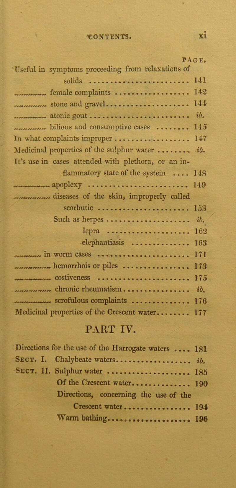 PAGE. Useful in symptoms proceeding from relaxations of solids 141 female complaints 142 stone and gravel ,. 144 atonic gout ib. bilious and consumptive cases 145 In what complaints improper 147 Medicinal properties of the sulphur water ib. It's use in cases attended with plethora, or an in- flammatory state of the system .... 14S apoplexy 149 diseases of the skin, improperly called scorbutic 153 Such as herpes ib. lepra 162 elephantiasis 163 in worm cases 171 hemorrhois or piles 173 costiveness 175 chronic rheumatism ib. scrofulous complaints 176 Medicinal properties of the Crescent water 177 PART IV. :/ Directions for the use of the Harrogate waters .... 181 Sect. I. Chalybeate waters H. Sect. II. Sulphur water 185 Of the Crescent water 190 Directions, concerning the use of the Crescent water 194 Warm bathing............... 196