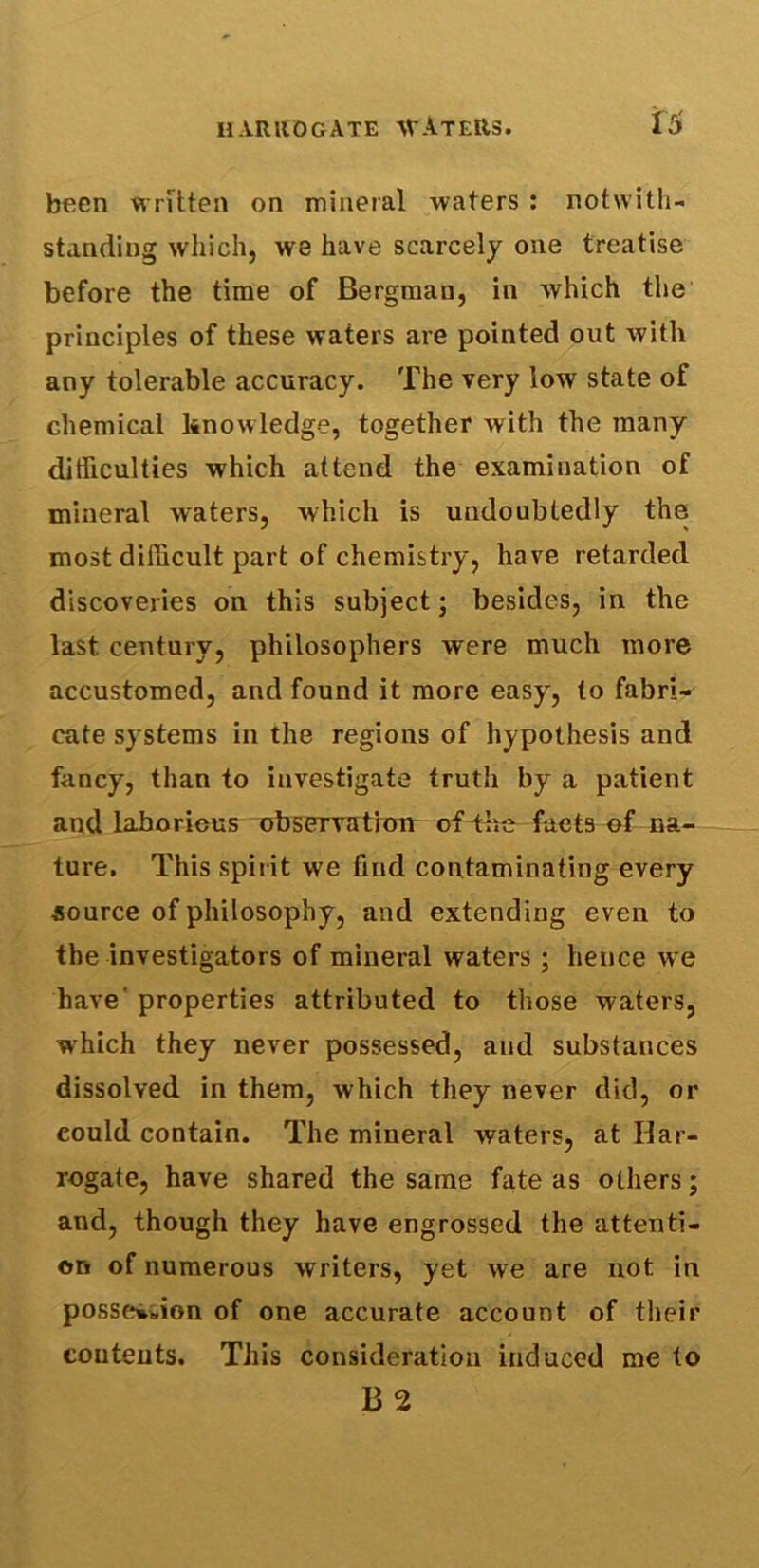 been written on mineral waters : notwith- standing which, we have scarcely one treatise before the time of Bergman, in which the principles of these waters are pointed out with any tolerable accuracy. The very low state of chemical knowledge, together with the many difficulties which attend the examination of mineral waters, which is undoubtedly the most difficult part of chemistry, have retarded discoveries on this subject; besides, in the last century, philosophers were much more accustomed, and found it more easy, to fabri- cate systems in the regions of hypothesis and fancy, than to investigate truth by a patient and laborious observation of the facts of na- ture, This spirit we find contaminating every source of philosophy, and extending even to the investigators of mineral waters ; hence we have properties attributed to those waters, which they never possessed, and substances dissolved in them, which they never did, or could contain. The mineral waters, at Har- rogate, have shared the same fate as others; and, though they have engrossed the attenti- on of numerous writers, yet we are not in possesion of one accurate account of their contents. This consideration induced me to 132