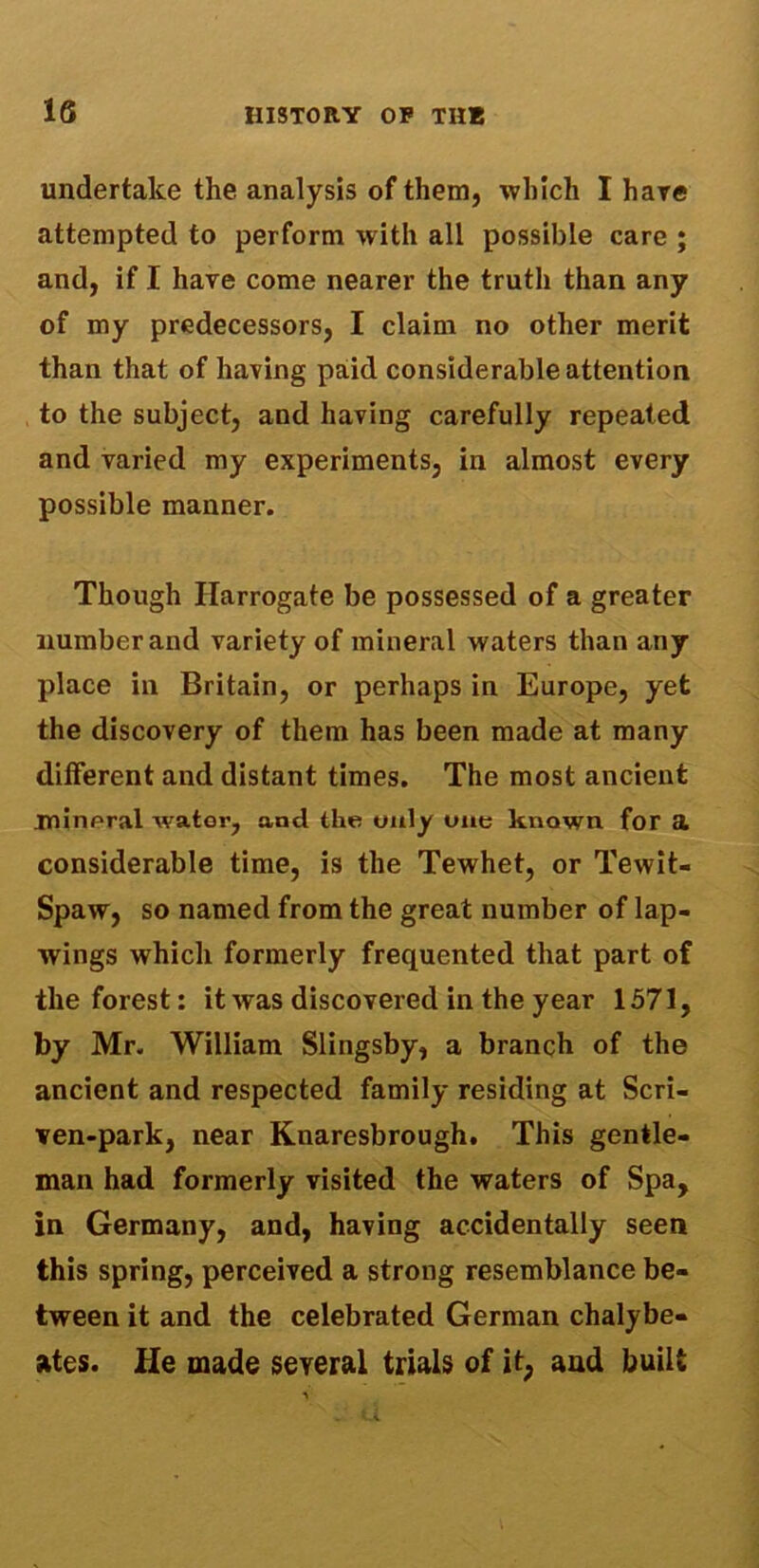 undertake the analysis of them, which I hare attempted to perform with all possible care ; and, if I have come nearer the truth than any of my predecessors, I claim no other merit than that of having paid considerable attention to the subject, and having carefully repeated and varied my experiments, in almost every possible manner. Though Harrogate be possessed of a greater number and variety of mineral waters than any place in Britain, or perhaps in Europe, yet the discovery of them has been made at many different and distant times. The most ancient jninpral wator, ancl the only one known for a considerable time, is the Tewhet, or Tewit- Spaw, so named from the great number of lap- wings which formerly frequented that part of the forest: it was discovered in the year 1571, by Mr. William Slingsby, a branch of the ancient and respected family residing at Scri- ven-park, near Knaresbrough. This gentle- man had formerly visited the waters of Spa, in Germany, and, having accidentally seen this spring, perceived a strong resemblance be- tween it and the celebrated German chalybe- ates. He made several trials of it, and built