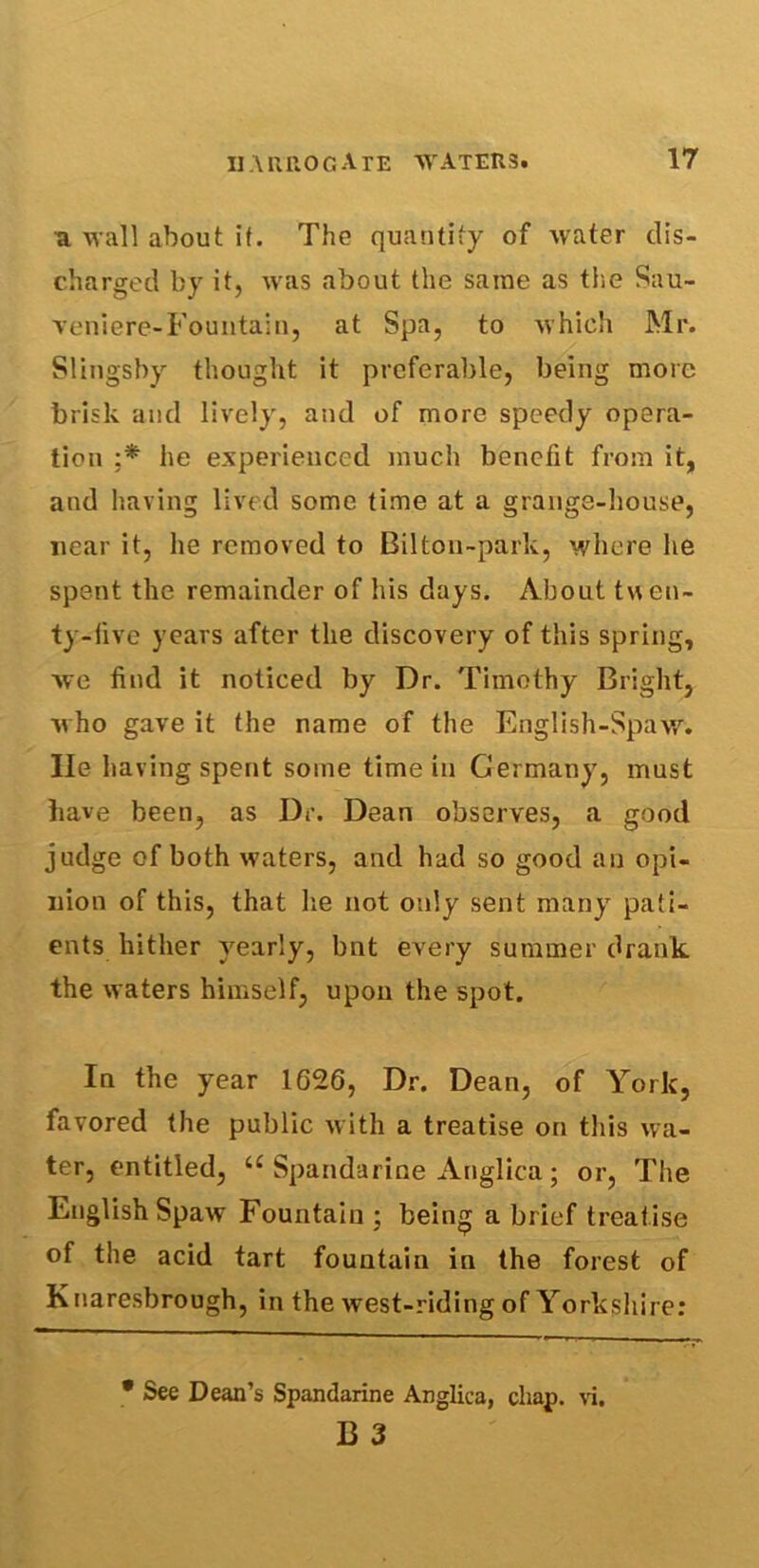 a wall about it. The quantity of water dis- charged by it, was about the same as the Sau- veniere-Fountain, at Spa, to which Mr. Slingshy thought it preferable, being more brisk and lively, and of more speedy opera- tion ;* he experienced much benefit from it, and having lived some time at a grange-house, near it, he removed to Bilton-park, where he spent the remainder of his days. About twen- ty-five years after the discovery of this spring, we find it noticed by Dr. Timothy Bright, who gave it the name of the English-Spaw. lie having spent some time in Germany, must have been, as Dr. Dean observes, a good judge of both waters, and had so good an opi- nion of this, that he not only sent many pati- ents hither yearly, bnt every summer drank the waters himself, upon the spot. In the year 1626, Dr. Dean, of York, favored the public with a treatise on this wa- ter, entitled, u Spandarine Anglica; or, The English Spaw Fountain ; being a brief treatise of the acid tart fountain in the forest of K naresbrough, in the west-riding of Yorkshire: • See Dean’s Spandarine Anglica, chap. vi. B 3