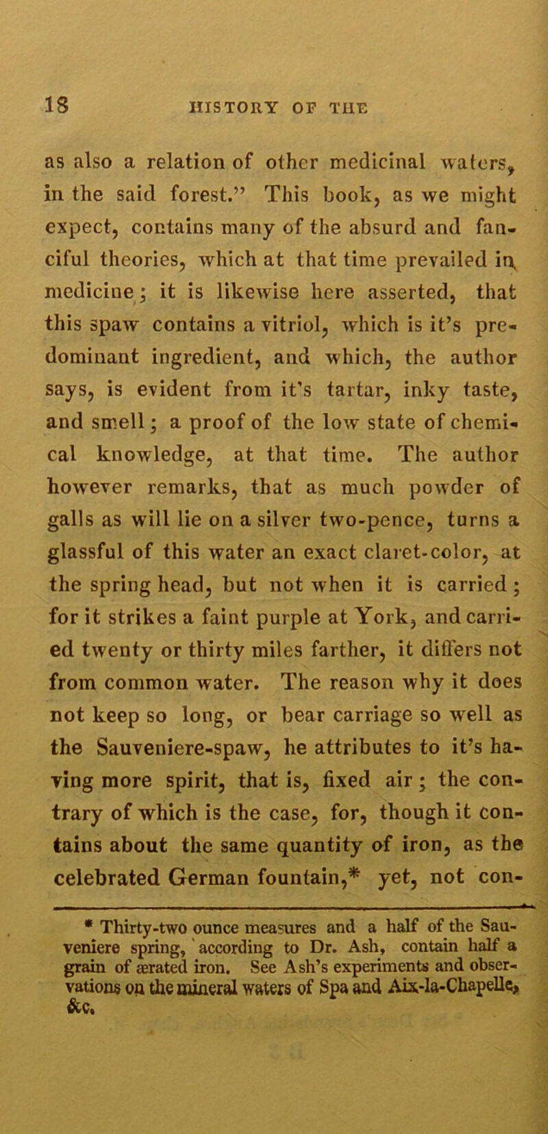 as also a relation of other medicinal waters, in the said forest.” This book, as we might expect, contains many of the absurd and fan- ciful theories, which at that time prevailed it\ medicine; it is likewise here asserted, that this spaw contains a vitriol, which is it’s pre- dominant ingredient, and which, the author says, is evident from it’s tartar, inky taste, and smell; a proof of the low state of chemi- cal knowledge, at that time. The author howrever remarks, that as much powder of galls as will lie on a silver two-pence, turns a glassful of this water an exact claret-color, at the spring head, but not when it is carried ; for it strikes a faint purple at York, and carri- \ ed twenty or thirty miles farther, it differs not from common water. The reason why it does not keep so long, or bear carriage so well as the Sauveniere-spaw, he attributes to it’s ha- ving more spirit, that is, fixed air; the con- trary of which is the case, for, though it con- tains about the same quantity of iron, as the celebrated German fountain,* yet, not con- - __ . . - -- - * Thirty-two ounce measures and a half of the Sau- veniere spring, according to Dr. Ash, contain half a grain of aerated iron. See Ash’s experiments and obser- vations on the mineral waters of Spa and Aix-la-Chapelle, &c,
