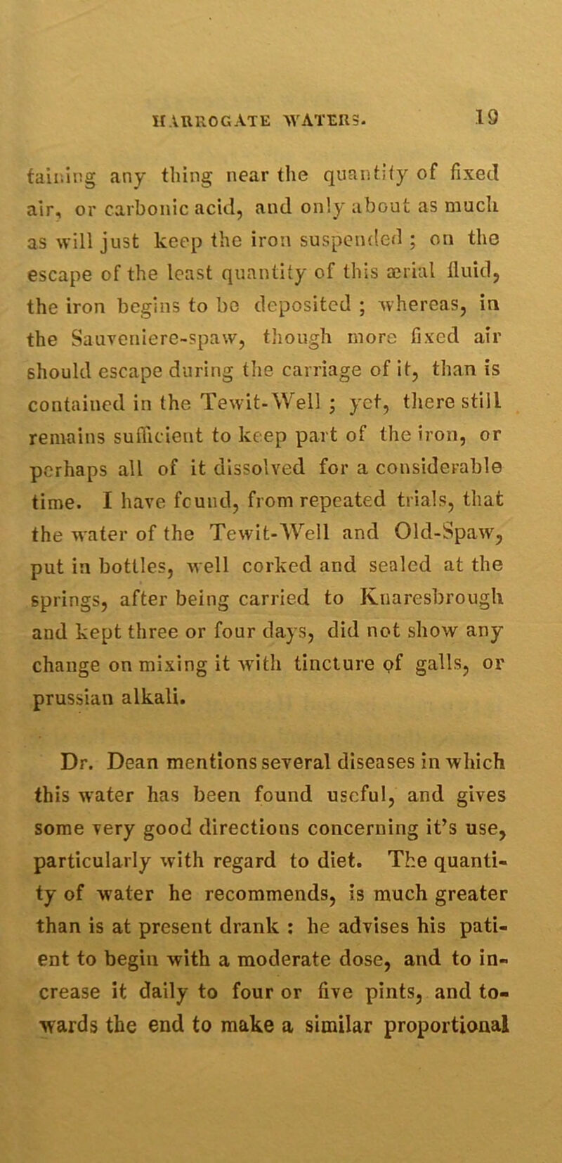 taining any tiling near the quantity of fixed air, or carbonic acid, and only about as much as will just keep the iron suspended ; on the escape of the least quantity of this aerial fluid, the iron begins to bo deposited ; whereas, in the Sauveniere-spaw, though more fixed air should escape during the carriage of it, than is contained in the Tewit-Well ; yet, there still remains sufficient to keep part of the iron, or perhaps all of it dissolved for a considerable time. I have fcund, from repeated trials, that the water of the Tewit-Well and Old-Spaw, put in bottles, well corked and sealed at the springs, after being carried to Kuaresbrough and kept three or four days, did not show any change on mixing it with tincture of galls, or prussian alkali. Dr. Dean mentions several diseases in which this water has been found useful, and gives some very good directions concerning it’s use, particularly with regard to diet. The quanti- ty of water he recommends, is much greater than is at present drank : he advises his pati- ent to begin with a moderate dose, and to in- crease it daily to four or five pints, and to- wards the end to make a similar proportional