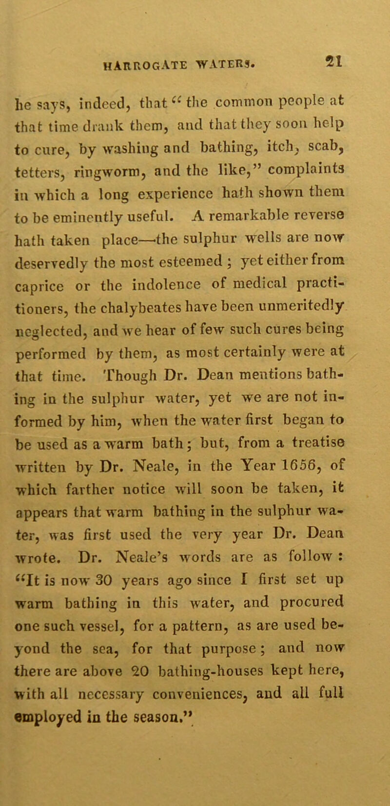 lie says, indeed, that “ the common people at that time drank them, and that they soon help to cure, by washing and bathing, itch, scab, tetters, ringworm, and the like,” complaints in which a long experience hath shown them to be eminently useful. A remarkable reverse hath taken place—the sulphur wells are now deservedly the most esteemed ; yet either from caprice or the indolence of medical practi- tioners, the chalybeates have been unmeritedly neglected, and we hear of few such cures being performed by them, as most certainly were at that time. Though Dr. Dean mentions bath- ing in the sulphur water, yet we are not in- formed by him, when the water first began to be used as a warm bath; but, from a treatise written by Dr. Neale, in the Year 1656, of which farther notice will soon be taken, it appears that warm bathing in the sulphur wa- ter, was first used the very year Dr. Dean wrote. Dr. Neale’s words are as follow : “It is now 30 years ago since I first set up warm bathing in this water, and procured one such vessel, for a pattern, as are used be- yond the sea, for that purpose; and now there are above 20 bathing-houses kept here, with all necessary conveniences, and all full employed in the season.”