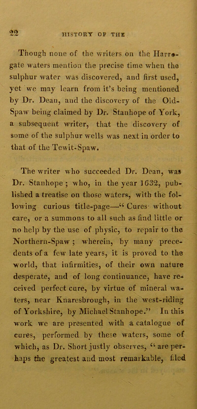 Though none of the writers on the Ilarra- gate waters mention the precise time when the sulphur water was discovered, and first used, yet we may learn from it’s being mentioned by Dr. Dean, and the discovery of the Old- Spaw being claimed by Dr. Stanhope of York, a subsequent writer, that the discovery of some of the sulphur wells was next in order to that of the Tewit-Spaw. The writer who succeeded Dr. Dean, was Dr. Stanhope; who, in the year 1G32, pub- lished a treatise on those waters, with the fol- lowing curious title-page—i: Cures- without care, or a summons to all such as find little or no help by the use of physic, to repair to the Northern-Spaw; wherein, by many prece- dents of a few late years, it is proved to the world, that infirmities, of their own nature desperate, and of long continuance, have re- ceived perfect cure, by virtue of mineral wa- ters, near Knaresbrough, in the west-riding of Yorkshire, by Michael Stanhope.” In this work we are presented with a catalogue of cures, performed by these waters, some of w hich, as Dr. Short justly observes, Ct are per- haps the greatest and most remarkable, filed
