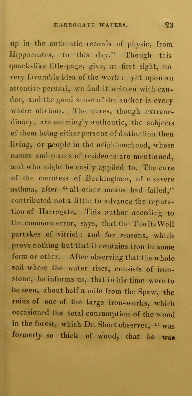 up in the authentic records of physic, from Hippocrates, to this day.” Though this quack-like title-page, give, at first sight, no very favorable idea of the work : yet upon an attentive perusal, we find it written with can- dor, and the good sense of the author is every where obvious. The cures, though extraor- dinary, are seemingly authentic, the subjects of them being either persons of distinction then living, or people in the neighbourhood, whose names and places of residence are mentioned, and who might be easily applied to. The cure of the countess of Buckingham, of a severe asthma, after “all other means had failed,” contributed not a little to advance the reputa- tion of Harrogate. This author acceding to the common error, says, that the Tewit-Well partakes of vitriol; and for reasons, which prove nothing but that it contains iron in some form or other. After observing that the whole soil where the water rises, consists of iron- stone, he informs us, that iu his time were to be seen, about half a mile from the Spaw, the ruins of one of the large iron-works, which occasioned the total consumption of the wood in the forest, which Dr. Short observes, u was formerly so thick of w;ood, that he wa*