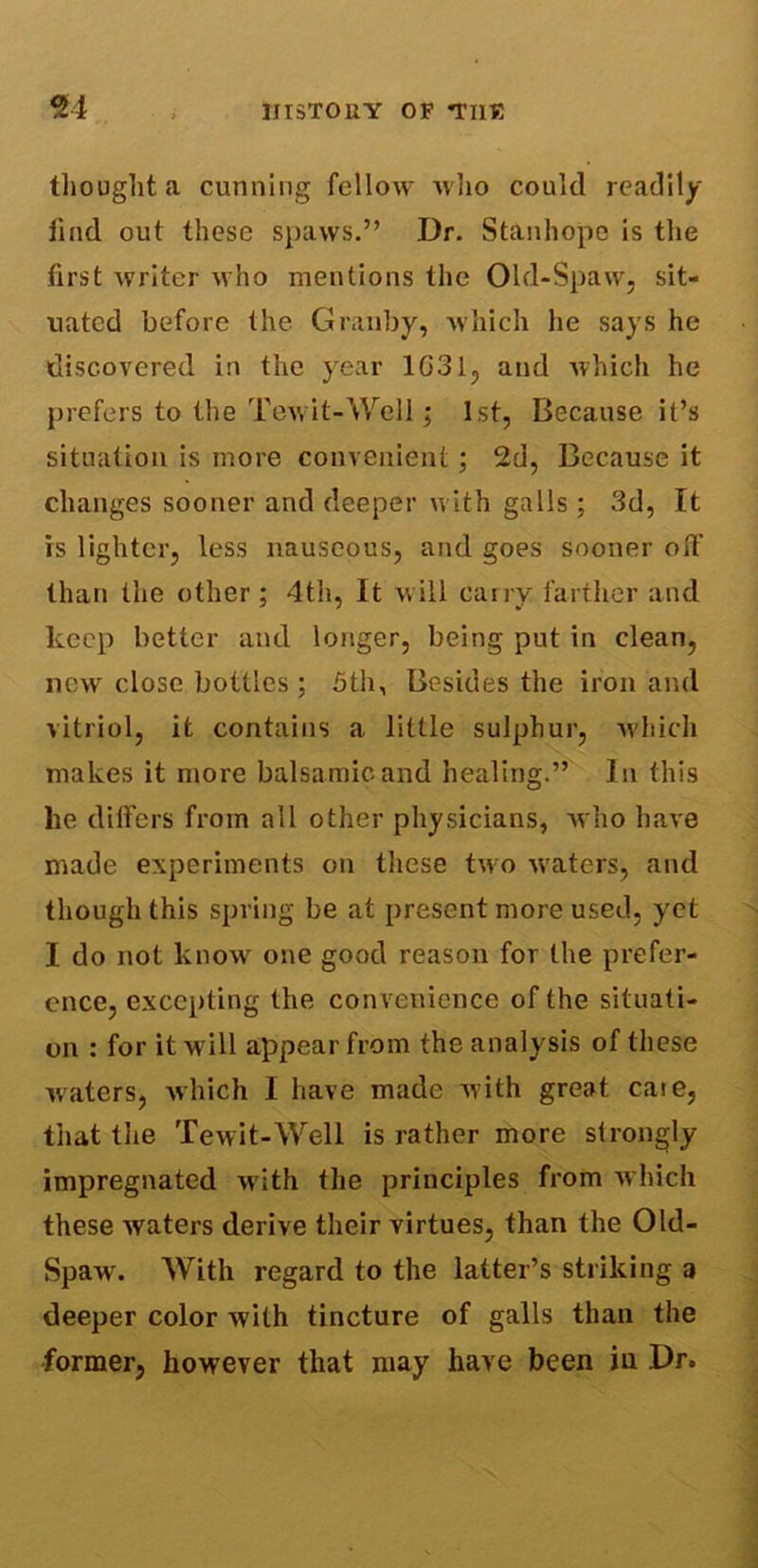 thought a cunning fellow who could readily find out these spaws.” Dr. Stanhope is the first writer who mentions the Old-Spaw, sit- uated before the Granby, which he says he discovered in the year 1G31, and which he prefers to the Tewit-Well; 1st, Because it’s situation is more convenient; 2d, Because it changes sooner and deeper with galls; 3d, It is lighter, less nauseous, and goes sooner oft' than the other ; 4th, It will carry farther and keep better and longer, being put in clean, new close bottles; 5th, Besides the iron and vitriol, it contains a little sulphur, which makes it more balsamic and healing.” In this lie differs from all other physicians, who have made experiments on these two waters, and though this spring be at present more used, yet I do not know one good reason for the prefer- ence, excepting the convenience of the situati- on : for it will appear from the analysis of these waters, which 1 have made with great caie, that the Tewit-Well is rather more strongly impregnated with the principles from which these waters derive their virtues, than the Old- Spawx With regard to the latter’s striking a deeper color with tincture of galls than the former, however that may have been in Dr.