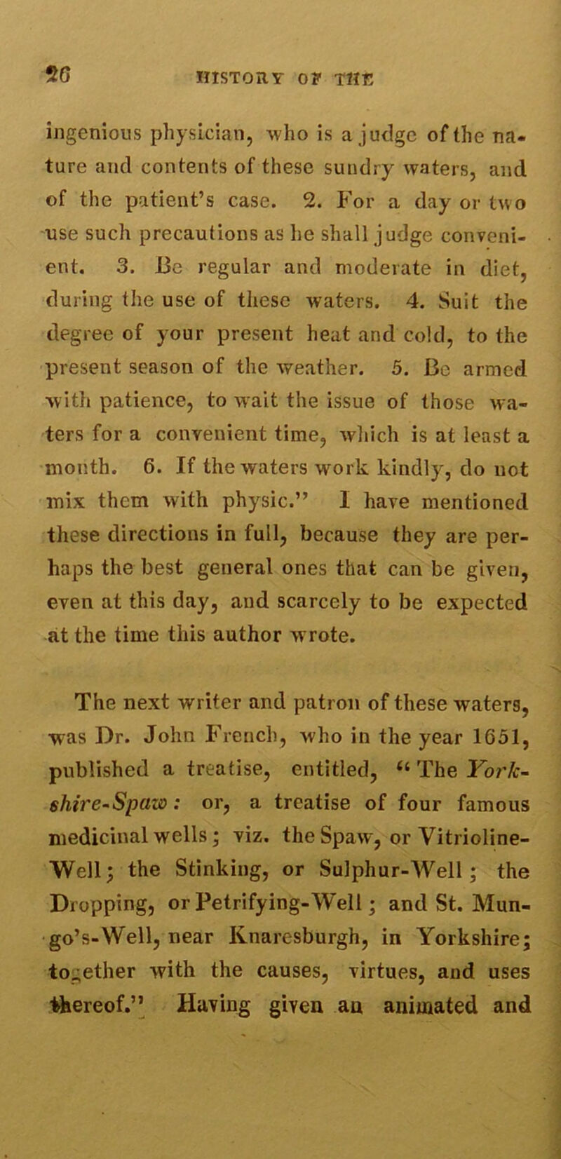 20 ingenious physician, who is a judge of the na- ture and contents of these sundry waters, and of the patient’s case. 2. For a day or two use such precautions as he shall judge conveni- ent. 3. Be regular and moderate in diet, during the use of these waters. 4. Suit the degree of your present heat and cold, to the present season of the weather. 5. Be armed with patience, to wait the issue of those wa- ters for a convenient time, which is at least a month. 6. If the waters work kindly, do not mix them with physic.” I have mentioned these directions in full, because they are per- haps the best general ones that can be given, even at this day, and scarcely to be expected at the time this author wrote. The next writer and patron of these waters, was Dr. John French, who in the year 1051, published a treatise, entitled, “ The Yor/c- shire-Spaw: or, a treatise of four famous medicinal wells; viz. the Spaw, or Vitrioline- Well; the Stinking, or Sulphur-Well; the Dropping, or Petrifying-Well; and St. Mun- go’s-Well, near Knaresburgh, in Yorkshire; together with the causes, virtues, and uses thereof.” Having given an animated and