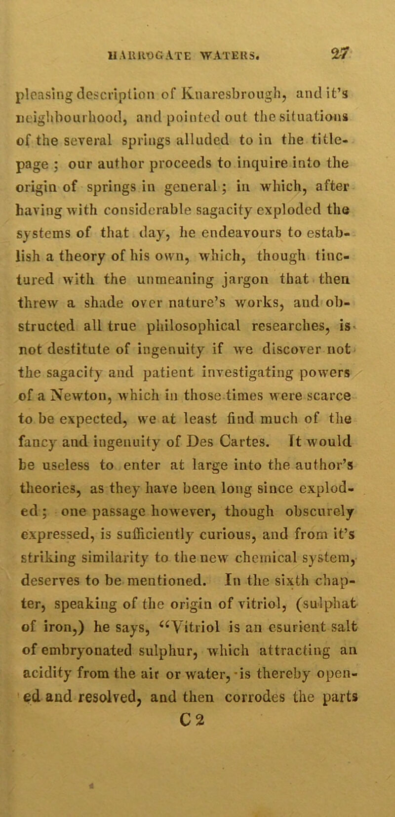 pleasing description of Knaresbrough, and it’s neighbourhood, and pointed out the situations of the several springs alluded to in the title- page ; our author proceeds to inquire into the origin of springs in general; in which, after having with considerable sagacity exploded the systems of that day, he endeavours to estab- lish a theory of his own, which, though tinc- tured with the unmeaning jargon that then threw a shade over nature’s works, and ob- structed all true philosophical researches, is not destitute of ingenuity if we discover not the sagacity and patient investigating powers of a Newton, which in those times were scarce to be expected, we at least find much of the fancy and ingenuity of Des Cartes. Tt would be useless to enter at large into the author’s theories, as they have been long since explod- ed ; one passage however, though obscurely expressed, is sufficiently curious, and from it’s striking similarity to the new chemical system, deserves to be mentioned. In the sixth chap- ter, speaking of the origin of vitriol, (sulphat of iron,) he says, “Vitriol is an esurient salt of embryonated sulphur, which attracting an acidity from the air or water, *is thereby open- ed and resolved, and then corrodes the parts C 2