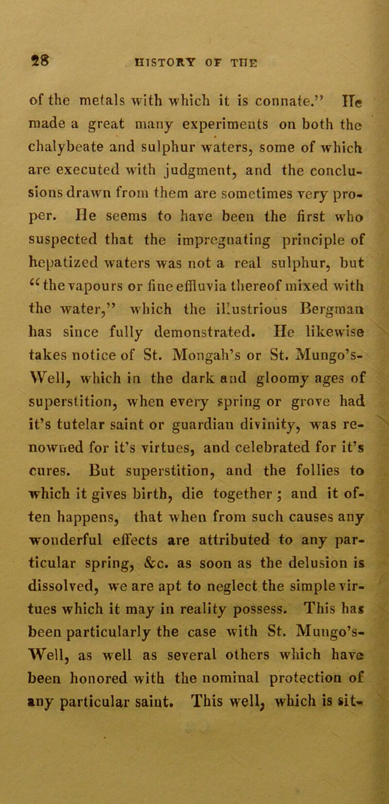 of the metals with which it is connate.” lie made a great many experiments on both the chalybeate and sulphur waters, some of which are executed with judgment, and the conclu- sions drawn from them are sometimes very pro- per. He seems to have been the first who suspected that the impregnating principle of hepatized waters was not a real sulphur, but u the vapours or fine effluvia thereof mixed with the water,” which the illustrious Bergman has since fully demonstrated. He likewise takes notice of St. Mongah’s or St. Mungo’s- Well, which in the dark and gloomy ages of superstition, when every spring or grove had it’s tutelar saint or guardian divinity, was re- nowned for it’s virtues, and celebrated for it’s cures. But superstition, and the follies to which it gives birth, die together ; and it of- ten happens, that when from such causes any wonderful effects are attributed to any par- ticular spring, &c. as soon as the delusion is dissolved, we are apt to neglect the simple vir- tues which it may in reality possess. This has been particularly the case with St. Mungo’s- Well, as well as several others which have been honored with the nominal protection of any particular saint. This well, which is sit-