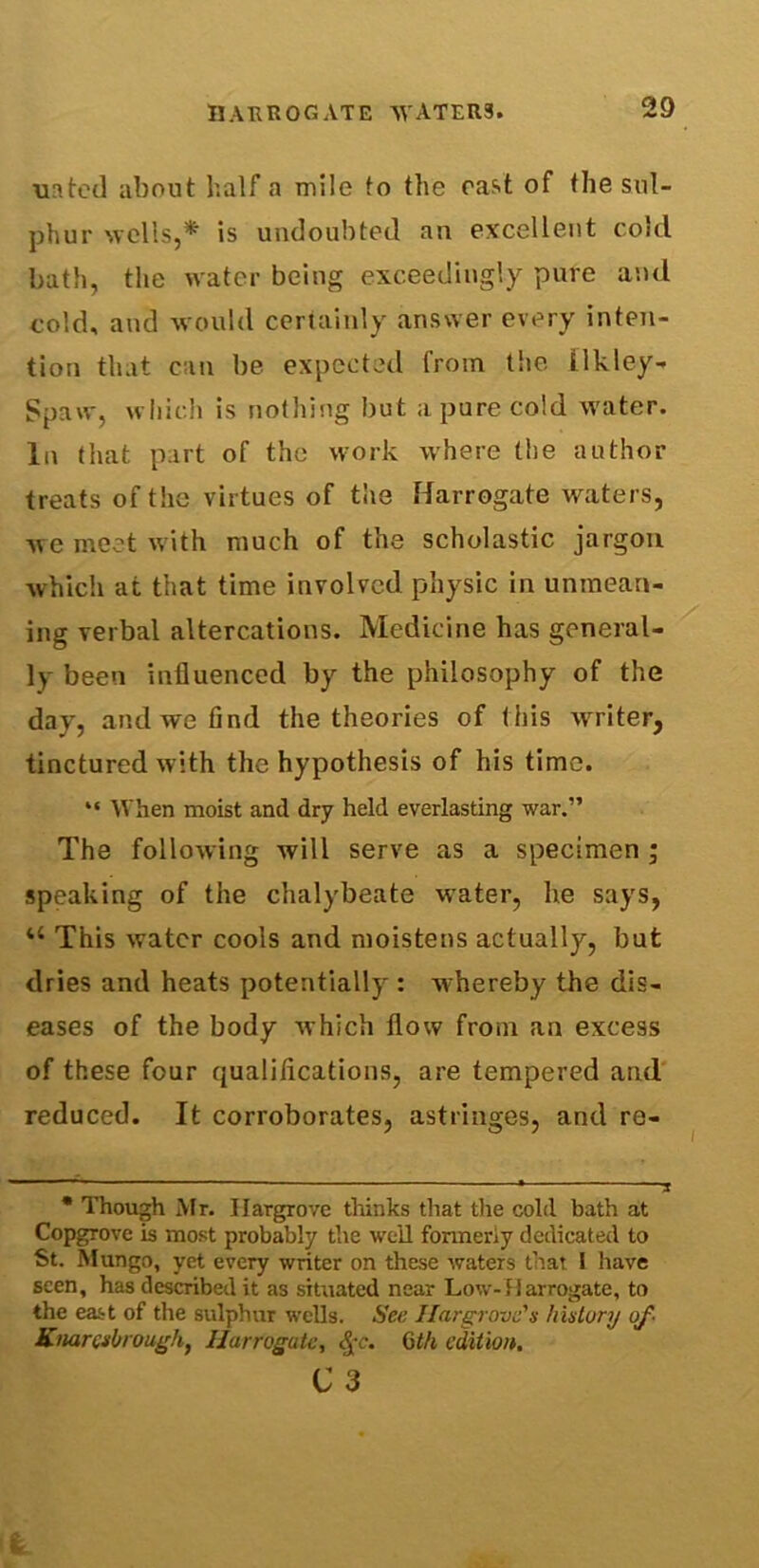 tnted about half a mile to the east of the sul- phur wells,* is undoubted an excellent cold bath, the water being exceedingly pure and cold, and M ould certainly answer every inten- tion that can be expected from the Ukley- Spaw, which is nothing but a pure cold water, la that part of the work where the author treats of the virtues of the Harrogate waters, we meet with much of the scholastic jargon which at that time involved physic in unmean- ing verbal altercations. Medicine has general- ly been influenced by the philosophy of the day, and we find the theories of this writer, tinctured with the hypothesis of his time. “ When moist and dry held everlasting war.” The following will serve as a specimen ; speaking of the chalybeate water, he says, 44 This water cools and moistens actually, but dries and heats potentially : whereby the dis- eases of the body which flow from an excess of these four qualifications, are tempered and reduced. It corroborates, astringes, and re- • Though Mr. Hargrove thinks that the cold bath at CopgTove is most probably the well formerly dedicated to St. Mungo, yet every writer on these waters that I have seen, has described it as situated near Low-Harrogate, to the east of the sulphur wells. See Hargrove's history of Knarcsbrough, Harrogate, <£*c. 6th edition. C 3