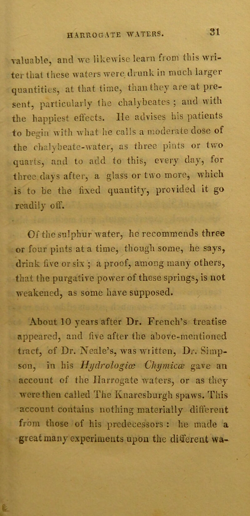 valuable, and we likewise learn from this wri- ter that these waters were drunk in much larger quantities, at that time, than they are at pie- sent, particularly the chalybcates ; and with the happiest ellccts. lie advises his patients to begin with what he calls a moderate dose of the chalybeate-water, as three pints or two quarts, and to add to this, every day, for three.days after, a glass or two more, which is to be the fixed quantity, provided it go readily off. Of the sulphur Avater, he recommends three or four pints at a time, though some, he says, drink five or six ; a proof, among many others, that the purgative power of these springs, is not weakened, as some have supposed. About 10 years after Dr. French’s treatise appeared, and five after the above-mentioned tract, of Dr. Neale’s, was written, Dr. Simp- son, in his Hydrologies Chymicce gave an account of the Harrogate waters, or as they were then called The Knaresburgh spaws. This account contains nothing materially different from those of his predecessors: he made a great many experiments upon the different vva-