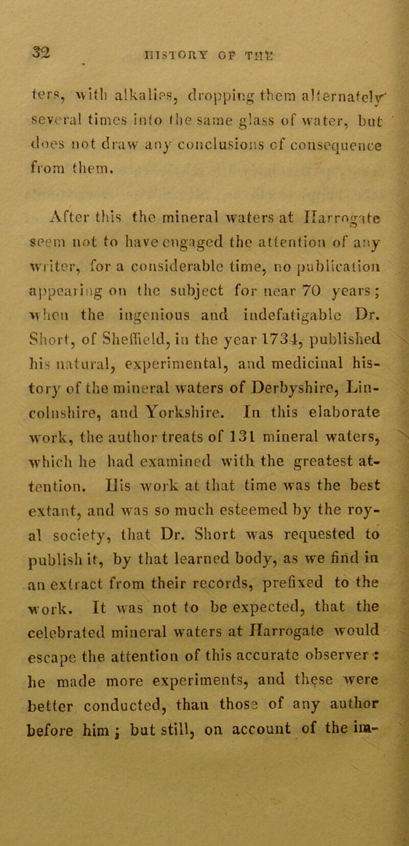 tors, with alkalies, dropping them alternately' several times into the same glass of water, but does not draw any conclusions cf consequence from them. After this the mineral waters at Harrogate seem not to have engaged the attention of any writer, for a considerable time, no publication appealing on the subject for near 70 years; when the ingenious and indefatigable Dr. Short, of Sheffield, in the year 1734, published his natural, experimental, and medicinal his- tory of the mineral waters of Derbyshire, Lin- colnshire, and Yorkshire. In this elaborate work, the author treats of 131 mineral waters, which he had examined with the greatest at- tention. IJis work at that time was the best extant, and w as so much esteemed by the roy- al society, that Dr. Short was requested to publish it, by that learned body, as we find in an extract from their records, prefixed to the work. It was not to be expected, that the celebrated mineral waters at Harrogate would escape the attention of this accurate observer : lie made more experiments, and these Avere better conducted, than those of any author before him; but still, on account of the ini-