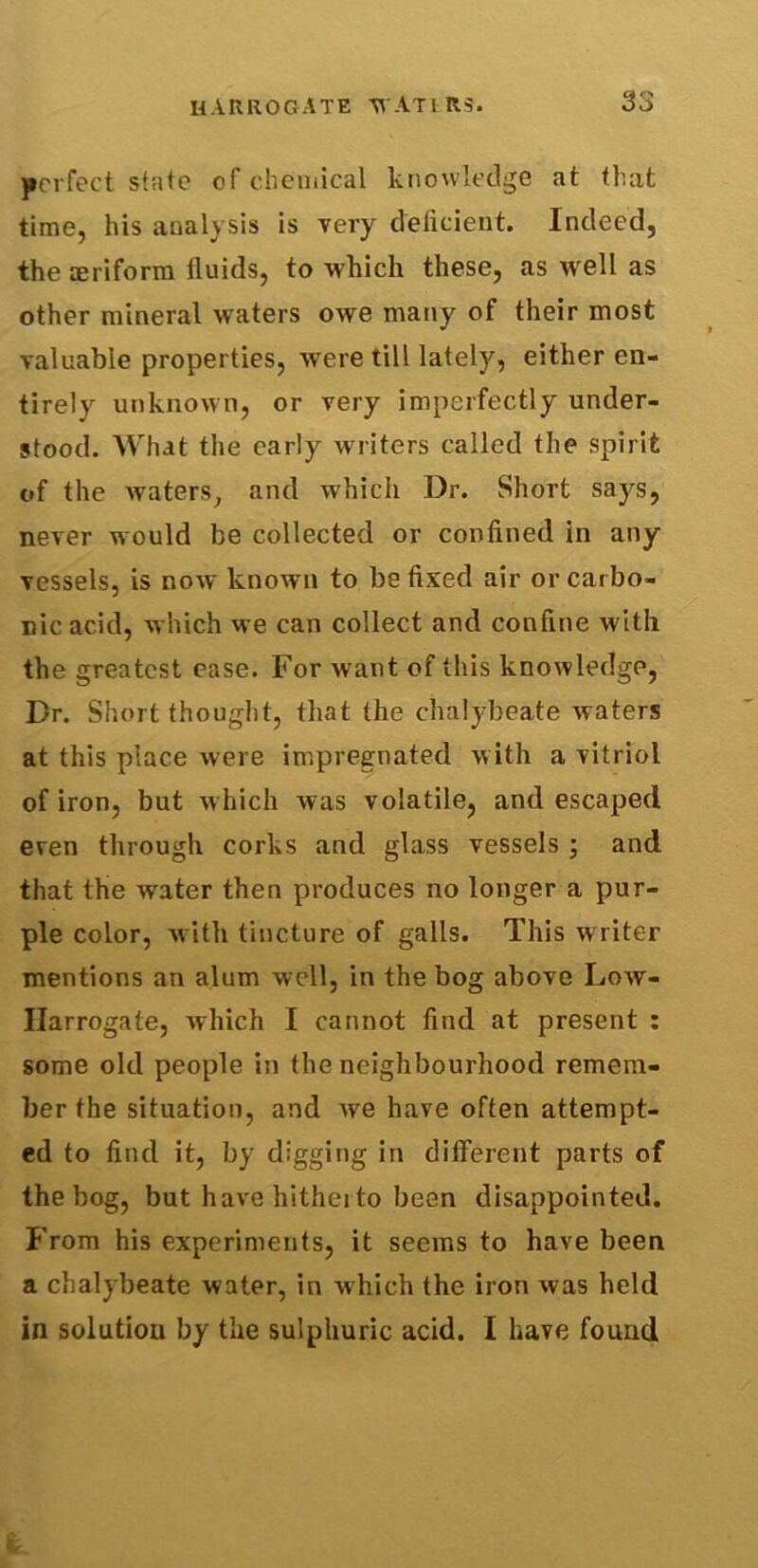 perfect state of chemical knowledge at that time, his analysis is very deficient. Indeed, the aeriform fluids, to which these, as well as other mineral waters owe many of their most valuable properties, were till lately, either en- tirely unknown, or very imperfectly under- stood. What the early writers called the spirit of the waters, and which Dr. Short says, never would be collected or confined in any vessels, is now known to be fixed air or carbo- nic acid, which we can collect and confine with the greatest ease. For want of this knowledge, Dr. Short thought, that the chalybeate waters at this place were impregnated with a vitriol of iron, but which was volatile, and escaped even through corks and glass vessels ; and that the water then produces no longer a pur- ple color, with tincture of galls. This writer mentions an alum well, in the bog above Low- Harrogate, which I cannot find at present : some old people in the neighbourhood remem- ber the situation, and Ave have often attempt- ed to find it, by digging in different parts of the bog, but have hitheito been disappointed. From his experiments, it seems to have been a chalybeate water, in which the iron Avas held in solution by the sulphuric acid. I have found