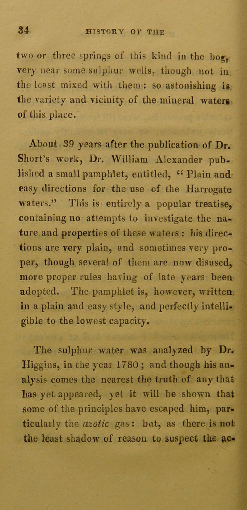 two or three springs of this kind in the bog, very near some sulphur wells, though not in the least mixed with them : so astonishing is the variety and vicinity of the mineral waters of this place. About 39 years after the publication of Dr. Short’s work, Dr. William Alexander pub- lished a small pamphlet, entitled, £c Plain and easy directions for the use of the Harrogate waters.” This is entirely a popular treatise, containing no attempts to investigate the na- ture and properties of these waters: his direc- tions are very plain, and sometimes very pro- per, though several of them are now disused, more proper rules having of late years been adopted. The pamphlet is, however, written in a plain and easy style, and perfectly intelli- gible to the lowest capacity. The sulphur water was analyzed by Dr. Higgins, in the year 1780 ; and though his an- alysis comes the nearest the truth of any tha has yet appeared, yet it will be shown that some of the principles have escaped him, par- ticulaily the azotic gas: bat, as there is not the least shadow of reason to suspect the ac* oh