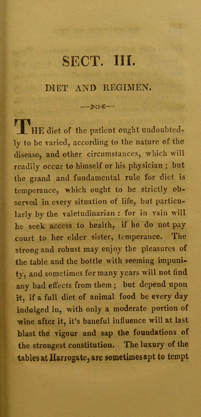 SECT. III. DIET AND REGIMEN. •■■—><>€— THhE diet of the patient ought undoubted- ly to be varied, according to the nature of the disease, and other circumstances, which will readily occur to himself or his physician ; but the grand and fundamental rule for diet is temperance, which ought to be strictly ob- served in every situation of life, but particu- larly by the valetudinarian: for in vain will he seek access to health, if he do not pay court to her elder sister, temperance. The strong and robust may enjoy the pleasures of the table and the bottle with seeming impuni- ty, and sometimes for many years will not find any bad effects from them; but depend upon it, if a full diet of animal food be every day indulged in, with only a moderate portion of wine after it, it’s baneful influence will at last blast the vigour and sap the foundations of the strongest constitution. The luxury of the tables at Harrogate3 are sometimes apt to tempt