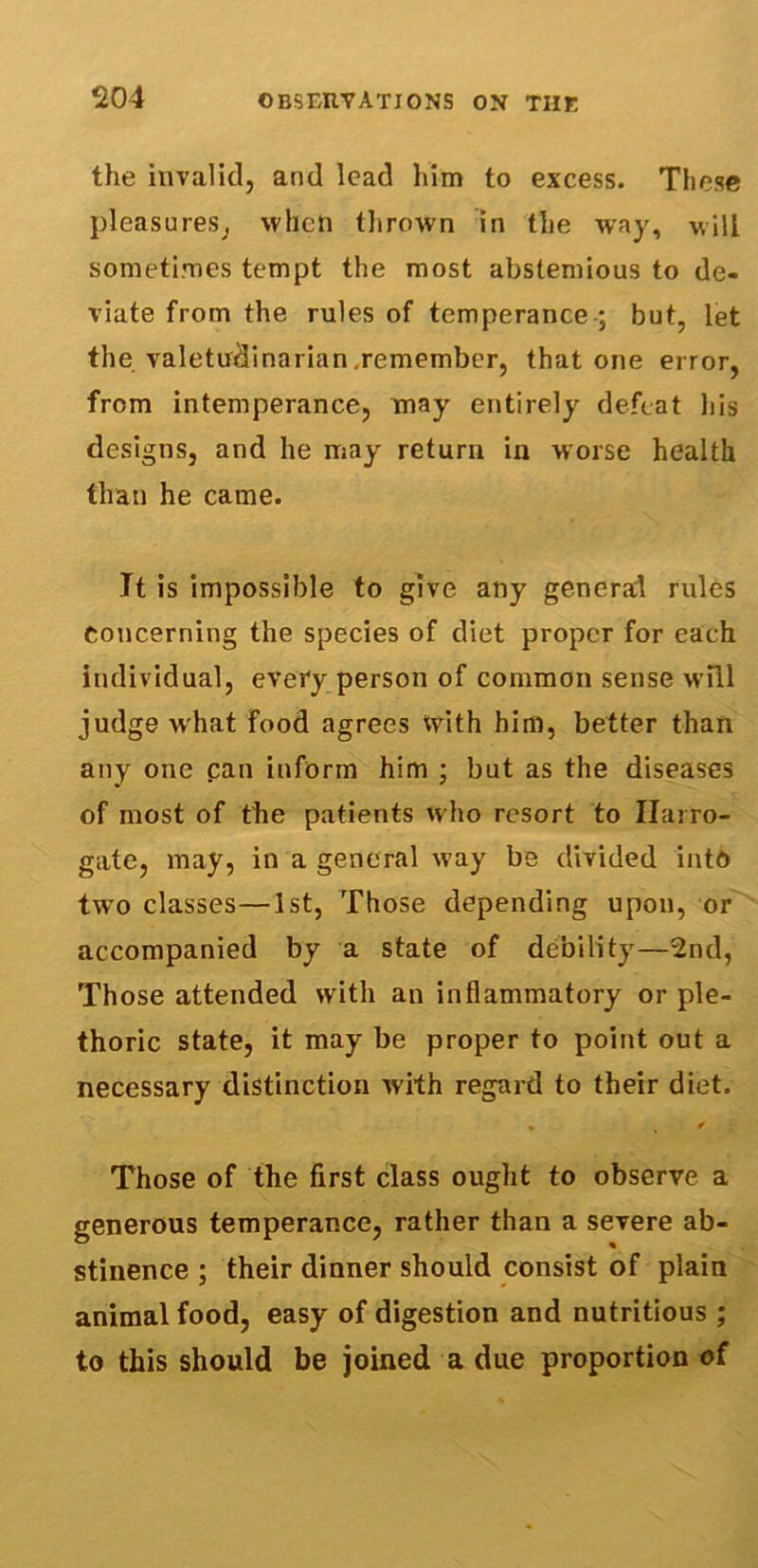 the invalid, and lead him to excess. These pleasures, when thrown in the way, will sometimes tempt the most abstemious to de- viate from the rules of temperance ; but, let the valetudinarian,remember, that one error, from intemperance, may entirely defeat his designs, and he may return in worse health than he came. It is impossible to give any general rules Concerning the species of diet proper for each individual, every person of common sense will judge what food agrees With him, better than any one can inform him ; but as the diseases of most of the patients who resort to Harro- gate, may, in a general way be divided into two classes—1st, Those depending upon, or accompanied by a state of debility—2nd, Those attended with an inflammatory or ple- thoric state, it may be proper to point out a necessary distinction with regard to their diet. * ✓ Those of the first class ought to observe a generous temperance, rather than a severe ab- stinence ; their dinner should consist of plain animal food, easy of digestion and nutritious ; to this should be joined a due proportion of