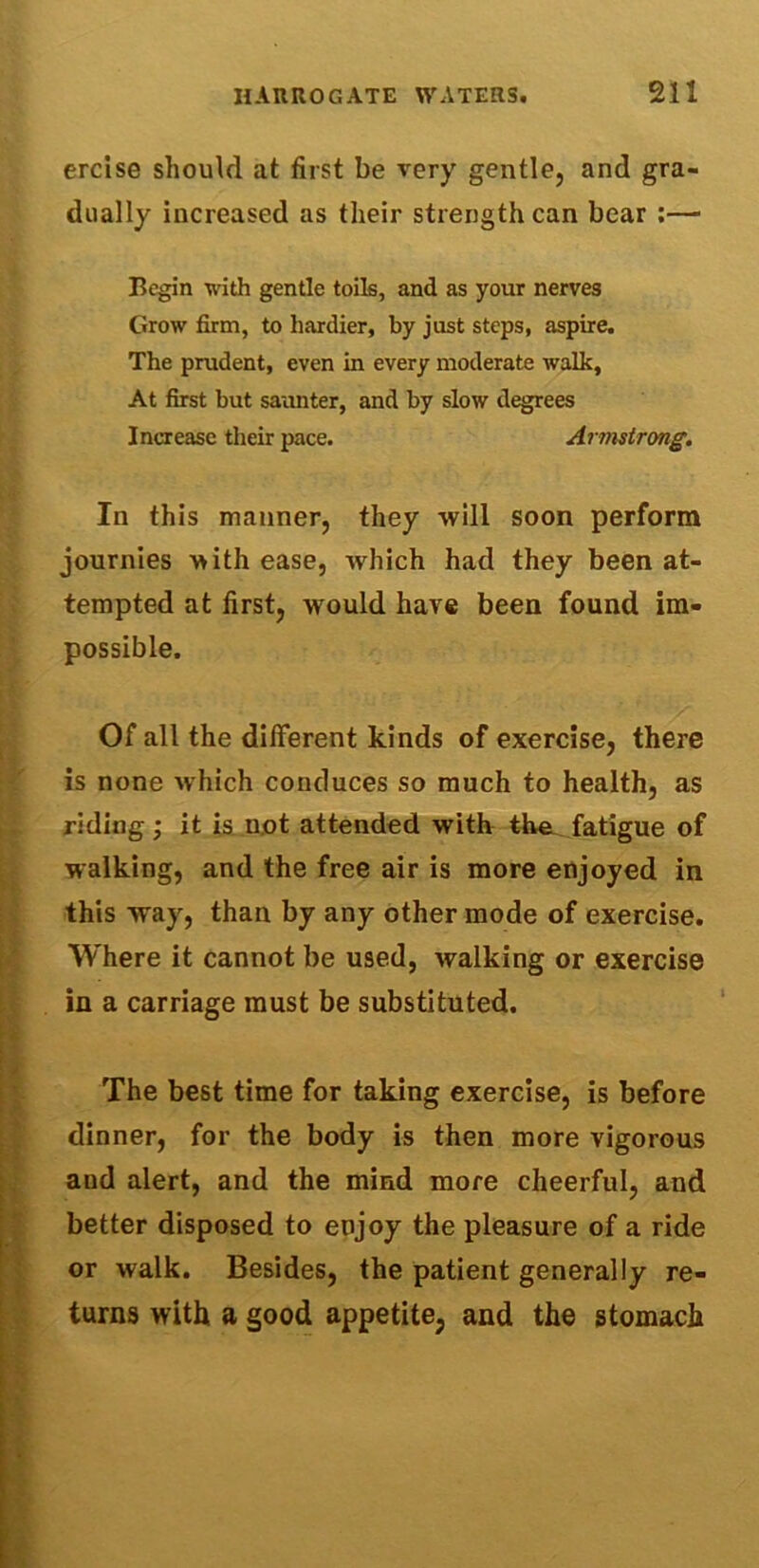ercise should at first be very gentle, and gra- dually increased as their strength can bear :— Begin with gentle toils, and as your nerves Grow firm, to hardier, by just steps, aspire. The prudent, even in every moderate walk. At first but saunter, and by slow degrees Increase their pace. Armstrong. In this manner, they will soon perform journies with ease, which had they been at- tempted at first, would have been found im- possible. Of all the different kinds of exercise, there is none which conduces so much to health, as riding; it is not attended with the fatigue of walking, and the free air is more enjoyed in this way, than by any other mode of exercise. Where it cannot be used, walking or exercise in a carriage must be substituted. The best time for taking exercise, is before dinner, for the body is then more vigorous and alert, and the mind more cheerful, and better disposed to enjoy the pleasure of a ride or walk. Besides, the patient generally re- turns with a good appetite, and the stomach