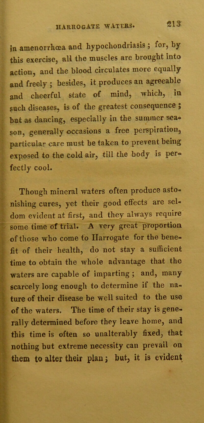 in amenorrlicea and hypochondriasis; for, by this exercise, all the muscles are brought into action, and the blood circulates more equally and freely ; besides, it produces an agreeable and cheerful state of mind, which, in such diseases, is of the greatest consequence ; but as dancing, especially in the summer sea- son, generally occasions a free perspiration, particular care must be taken to prevent being exposed to the cold air, till the body is per® fectly cool. Though mineral waters often produce asto- nishing cures, yet their good effects are sel- dom evident at first, and they always require some time of trial. A very great proportion of those who come to Harrogate for the bene- fit of their health, do not stay a sufficient time to obtain the Avhole advantage that the waters are capable of imparting ; and, many scarcely long enough to determine if the na- ture of their disease be well suited to the use of the waters. The time of their stay is gene- rally determined before they leave home, and this time is often so unalterably fixed, that nothing but extreme necessity can prevail on them to alter their plan j but, it is evident