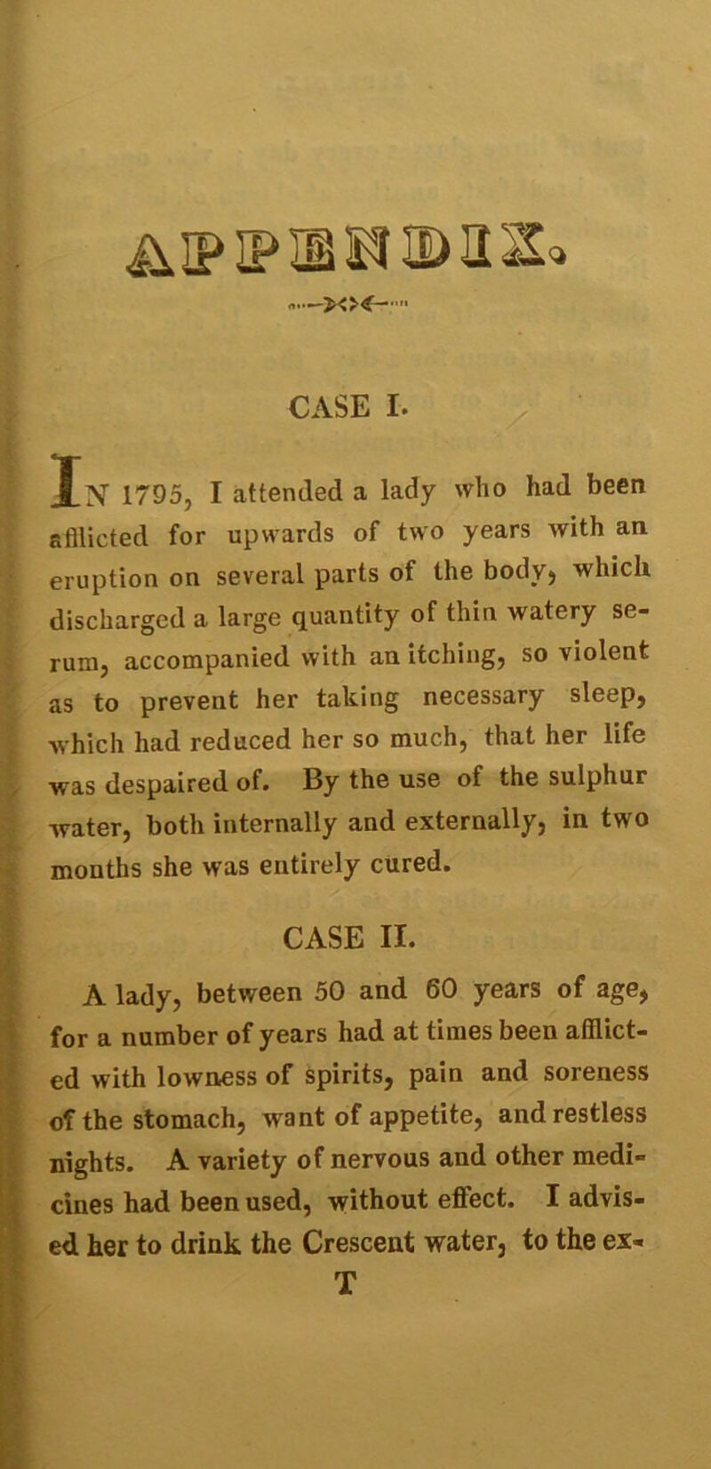 &IPIPTOIMS* 1» CASE I. In' 1795, I attended a lady who had been afflicted for upwards of two years with an eruption on several parts of the body, which discharged a large quantity of thin watery se- rum, accompanied with an itching, so violent as to prevent her taking necessary sleep, which had reduced her so much, that her life was despaired of. By the use of the sulphur water, both internally and externally, in two months she was entirely cured. CASE II. A lady, between 50 and 60 years of age, for a number of years had at times been afflict- ed with lowness of spirits, pain and soreness of the stomach, want of appetite, and restless nights. A variety of nervous and other medi- cines had been used, without effect. I advis- ed her to drink the Crescent water, to the ex- T