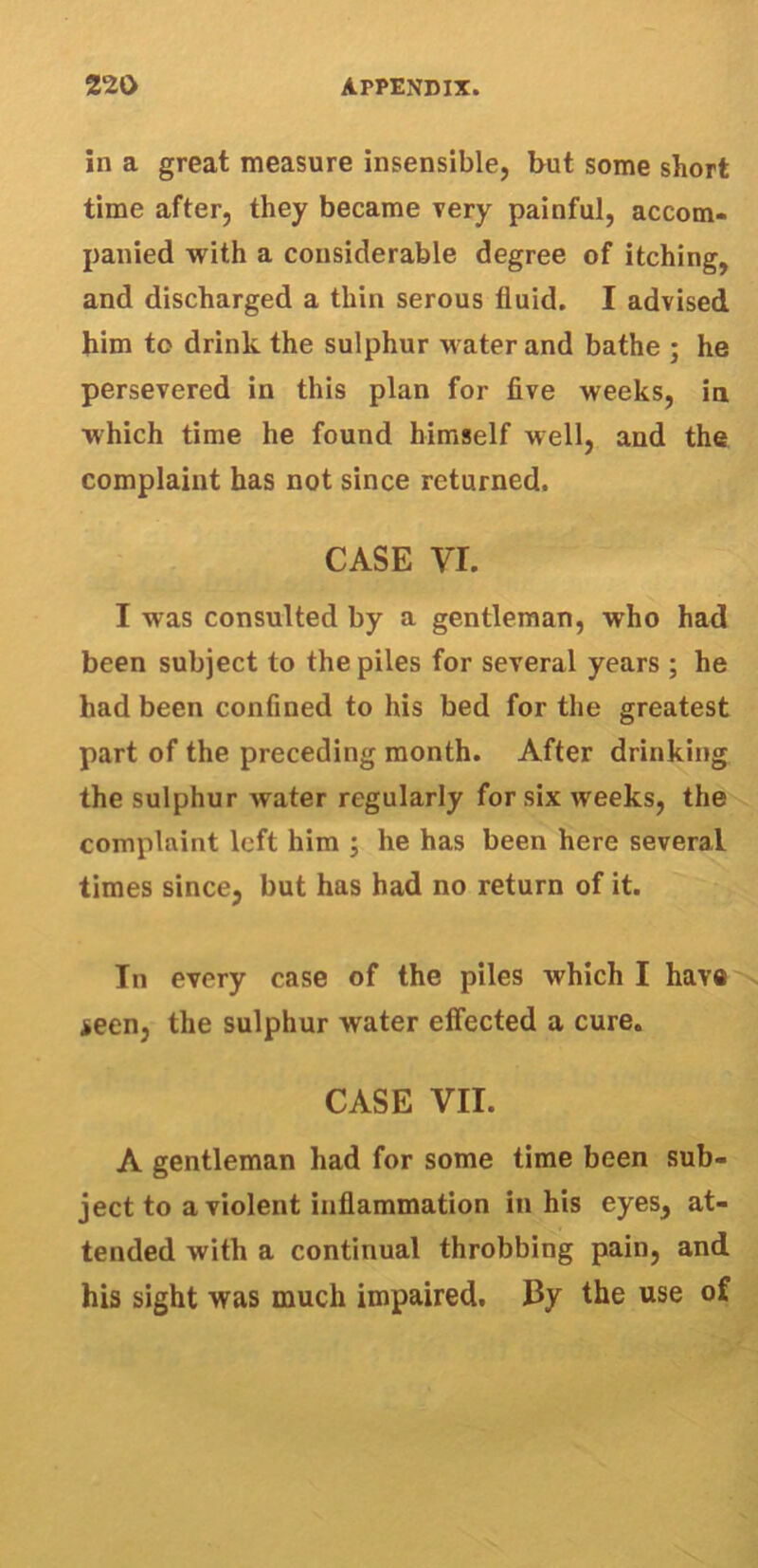 in a great measure insensible, but some short time after, they became very painful, accom- panied with a considerable degree of itching, and discharged a thin serous fluid. I advised him to drink the sulphur water and bathe ; he persevered in this plan for five weeks, in which time he found himself well, and the complaint has not since returned. CASE VI. I was consulted by a gentleman, who had been subject to the piles for several years ; he had been confined to his bed for the greatest part of the preceding month. After drinking the sulphur water regularly for six iveeks, the complaint left him j he has been here several times since, but has had no return of it. In every case of the piles which I have seen, the sulphur water effected a cure. CASE VII. A gentleman had for some time been sub- ject to a violent inflammation in his eyes, at- tended with a continual throbbing pain, and his sight was much impaired. By the use of