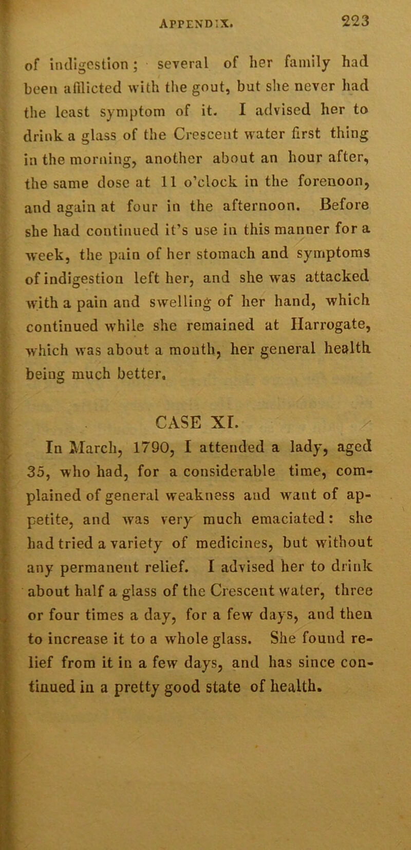 of indigestion; several of her family had been afflicted with the gout, but she never had the least symptom of it. I advised her to drink a glass of the Crescent water first thing in the morning, another about an hour after, the same dose at 11 o’clock in the forenoon, and again at four in the afternoon. Before she had continued it’s use in this manner for a week, the pain of her stomach and symptoms of indigestion left her, and she was attacked with a pain and swelling of her hand, which continued while she remained at Harrogate, which was about a month, her general health, being much better. CASE XI. In March, 1790, I attended a lady, aged 35, who had, for a considerable time, com- plained of general weakness and want of ap- petite, and was very much emaciated: she had tried a variety of medicines, but without any permanent relief. I advised her to drink about half a glass of the Crescent water, three or four times a day, for a few days, and then to increase it to a whole glass. She found re- lief from it in a few days, and has since con- tinued in a pretty good state of health.