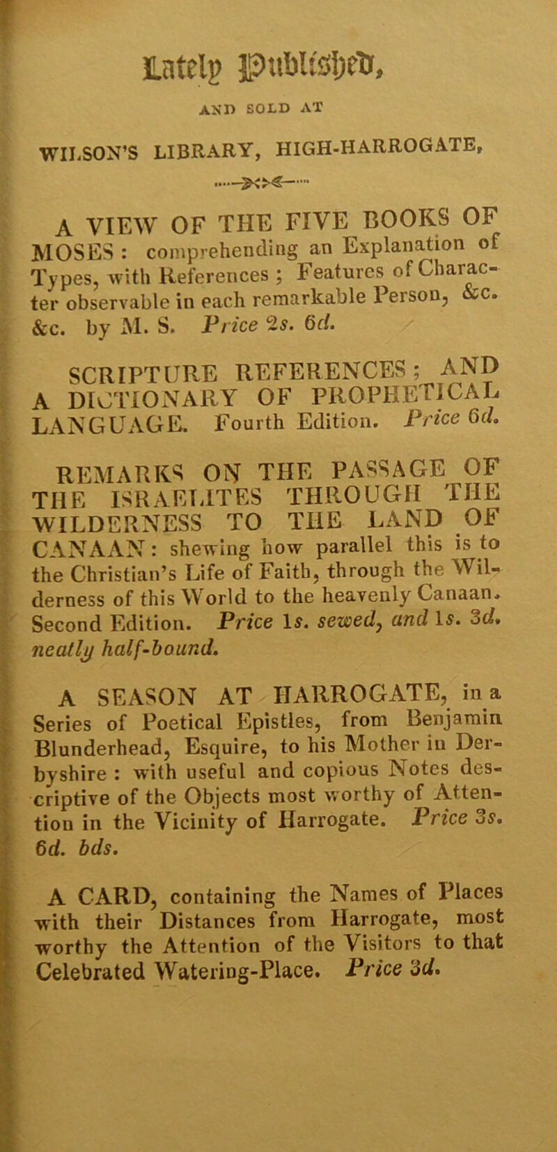 Lately publ&IjeTr, AMD SOLD AT WILSON’S LIBRARY, HIGH-HARROGATE,  A VIEW OF THE FIVE BOOKS OF MOSES : comprehending an Explanation of Types, with References ; Features of Charac- ter observable in each remarkable Person, vc. &c. by M. S. Price 2s. 6c/. SCRIPTURE REFERENCES; AND A DICTIONARY OF PROPHETICAL LANGUAGE. Fourth Edition. Price 6d. REMARKS ON THE PASSAGE OF THE ISRAELITES THROUGH THE WILDERNESS TO THE LAND OF CANAAN : shewing how parallel this is to the Christian’s Life of Faith, through the Wil- derness of this World to the heavenly Canaan. Second Edition. Price Is. sewed, and Is. 3d. neatly half-bound. A SEASON AT HARROGATE, in a Series of Poetical Epistles, from Benjamin Blunderhead, Esquire, to his Mother in Der- byshire : with useful and copious Notes des- criptive of the Objects most worthy of Atten- tion in the Vicinity of Harrogate. Price 3s. 6d. bds. A CARD, containing the Names of Places with their Distances from Harrogate, most worthy the Attention of the Visitors to that Celebrated Watering-Place. Price 3d.