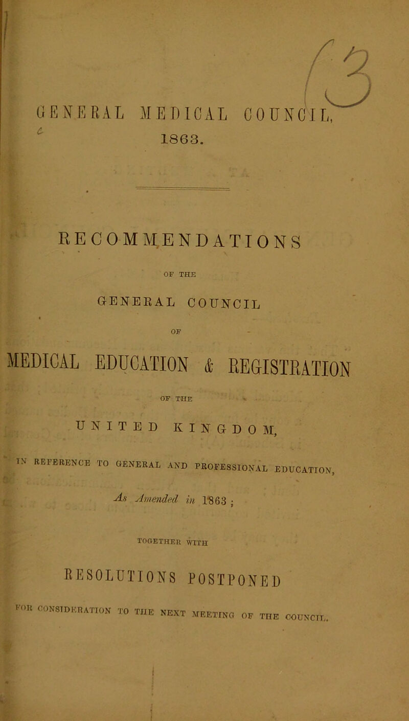 GENERAL MEDICAL COUNCIL, 1863. / RECOMM,ENDATIONS OF THE GENEEAL COUNCIL OF MEDICAL EDUCATION & REGISTRATION OF THE UNITED KINGDOM, IN REFERENCE TO GENERAL AND PROFESSIONAL EDUCATION, As Amended in 1'863 ; TOGETHER WITH RESOLUTIONS POSTPONED OONaiDKRATION TO TUC NEXT .VEETINO 0, THE COONCE. 1